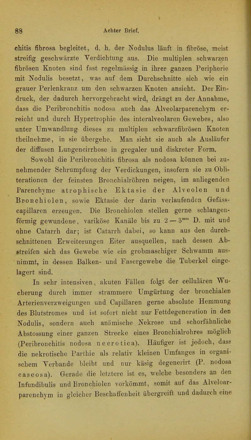 I 88 Achter Brief, chitis fibrosa begleitet, d. h. der Nodulus läuft in fibröse, meist streifig geschwärzte Verdichtung aus. Die multiplen schwarzen fibrösen Knoten sind fast regelmässig in ihrer ganzen Peripherie mit Nodulis besetzt, was auf dem Durchschnitte sich wie ein grauer Perlenkranz um den schwarzen Knoten ansieht. Der Ein- druck, der dadurch hervorgebracht wird, drängt zu der Annahme, dass die Peribronchitis nodosa auch das Alveolarparenchym er- reicht und durch Hypertrophie des interalveolaren Gewebes, also unter Umwandlung- dieses zu multiplen schwarzfibrösen Knoten theilnehme, in sie übergehe. Man sieht sie auch als Ausläufer der diffusen Lungencirrhose in gregaler und diskreter Form. Sowohl die Peribronchitis fibrosa als nodosa können bei zu- nehmender Schrumpfung der Verdickungen, insofern sie zu Obli- terationcn der feinsten Bronchialröhren neigen, im anliegenden Parenchyme atrophische Ektasie der Alveolen und Bponchiolen, sowie Ektasie der darin verlaufenden Gefäss- capillaren erzeugen. Die Bronchiolen stellen gerne schlangen- förmig gewundene, variköse Kanäle bis zu 2 — 3°° D. mit und ohne Catarrh dar; ist Catarrh dabei, so kann aus den durch- schnittenen Erweiterungen Eiter ausquellen, nach dessen Ab- streifen sich das Gewebe wie ein grobmaschiger Schwamm aus- nimmt, in dessen Balken- und Fasergewebe die Tuberkel einge- lagert sind. In sehr intensiven, akuten Fällen folgt der cellulären Wu- cherung durch immer strammere Umgürtung der bronchialen Arterienverzweigungen und Capillaren gerne absolute Hemmung des Blutstromes und ist sofort nicht nur Fettdegeneration in den Nodulis, sondern auch anämische Nekrose und schorfähnliche Abstossung einer ganzen Strecke eines Bronchialrohres möglich (Peribronchitis nodosa necrotica). Häufiger ist jedoch, dass die nekrotische Parthie als relativ kleinen Umfanges in organi- schem Verbände bleibt und nur käsig degenerirt (P. nodosa caseosa). Gerade die letztere ist es, welche besonders an den Infundibulis und Bronchiolen vorkömmt, somit auf das Alveloar- parcnchym in gleicher Beschaffenheit übergreift und dadurch eine