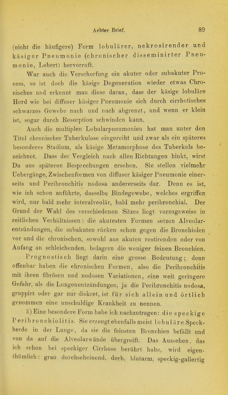 (nicht die häufigere) Form lobulärer, nekrosirender und käsiger Pneumonie (chronischer disseminirter Pneu- monie, Lebert) hervorruft. War auch die Verschorfung ein akuter oder subakuter Pro- cess, so ist doch die käsige Degeneration wieder etwas Chro- nisches und erkennt man diese daran, dass der käsige lobuläre Herd wie bei diffuser käsiger Pneumonie sich durch cirrhotisches schwarzes Gewebe nach und nach abgrenzt, und wenn er klein ist, sogar durch Resorption schwinden kann. Auch die multiplen Lobularpneumonien hat man unter den Titel chronischer Tuberkulose eingereiht und zwar als ein späteres besonderes Stadium, als käsige Metamorphose des Tuberkels be- zeichnet. Dass der Vergleich nach allen Richtungen hinkt, wirst Du aus späteren Besprechungen ersehen. Sie stellen vielmehr Uebergänge, Zwischenformen von diffuser käsiger Pneumonie einer- seits und Peribronchitis nodosa andererseits dar. Denn es ist, wie ich schon anführte, dasselbe Bindegewebe, welches ergriffen wird, nur bald mehr interalveolär, bald mehr peribronchial. Der Grund der Wahl des verschiedenen Sitzes liegt vorzugsweise in zeitlichen Verhältnissen: die akutesten Formen setzen Alveolar- entzündungen, die subakuten rücken schon gegen die Bronchiolen vor und die chronischen, sowohl aus akuten restirenden oder von Anfang au schleichenden, belagern die weniger feinen Bronchien. Prognostisch liegt darin eine grosse Bedeutung; denn offenbar haben die chronischen Formen, also die Peribronchitis mit ihren fibrösen und nodosen Variationen, eine weit geringere Gefahr, als die Lungenentzündungen, ja die Peribronchitis nodosa, gruppirt oder gar nur diskret, ist für sich allein und örtlich genommen eine unschuldige Krankheit zu nennen, 3) Eine besondere Form habe ich nachzutragen: die speckige Peribronchiolitis. Sie erzeugt ebenfalls meist 1 o b u 1 ä r e Speck- herde in der Lungo, da sie die feinsten Bronchien befällt und von da auf die Alveolarwände übergreift. Das Aussehen, das ich schon bei speckiger Cirrhose berührt habe, wird eigen- thümHcb: grau durchscheinend, derb, blutarm, speckig-gallertig