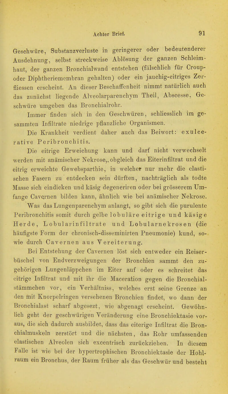 Geschwüre, Substanzverluste in geringerer oder bedeutenderer Ausdehnung, selbst streckweise Ablösung der ganzen Schleim- haut, der ganzen Bronchialwand entstehen (fälschlich für Croup- oder Diphtheriemembran gehalten) oder ein jauchig-eitriges Zer- fliessen erscheint. An dieser BeschaflFenheit nimmt natürlich auch das zunächst liegende Alveolarparenchym Theil, Abscesse, Ge- schwüre umgeben das Bronchialrohr. Immer finden sich in den Geschwüren, schliesslich im ge- sammten Infiltrate niedrige pflanzliche Organismen. Die Krankheit yerdient daher auch das Beiwort: exulce- rative Peribronchitis. Die eitrige Erweichung kann und darf nicht verwechselt werden mit anämischer Nekrose,, obgleich das Eiterinfiltrat und die eitrig erweichte Gewebsparthie, in welcher nur mehr die elasti- schen Fasern zu entdecken sein dürften, nachträglich als todte Masse sich eindicken und käsig degeneriren oder bei grösserem Um- fange Cavernen bilden kann, ähnlich wie bei anämischer Nekrose. Was das Lungenparenchym anlangt, so gibt sich die purulente Peribronchitis somit durch gelbe lobuläre eitrige und käsige Herde, L obularinfiltrate und Lobularnekrosen (die häufigste Form der chronisch-disseminirten Pneumonie) kund, so- wie durch Cavernen aus Vereiterung. Bei Entstehung der Cavernen löst sich entweder ein ßeiser- büschel von Endverzweigungen der Bronchien sammt den zu- gehörigen Lungenläppchen im Eiter auf oder es schreitet das citrige Infiltrat und mit ihr die Maceration gegen die Bronchial- stämmchen vor, ein Verhältniss, welches erst seine Grenze an den mit Knorpelringen versehenen Bronchien findet, wo dann der Bronchialast scharf abgesezt, wie abgenagt erscheint. Gewöhn- lich geht der geschwürigen Veränderung eine Bronchiektasie vor- aus, die sich dadurch ausbildet, dass das eiterige Infiltrat die Bron- chialmuskeln zerstört und die nächsten, das Eohr umfassenden elastischen Alveolen sich excentrisch zurückziehen. In diesem Falle ist wie bei der hypertrophischen Bronchiektasie der Hohl- raum ein Bronchus, der Raum früher als das Geschwür und besteht