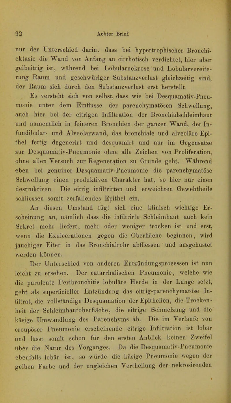 nur der Unterschied darin, dass bei hypertrophischer Bronchi- ektasie die Wand von Anfang an cirrhotisch verdichtet, hier aber gelbeitrig ist, während bei Lobularnekrose und Lobularvereite- rung Eaum und geschwüriger Substanzverlust gleichzeitig sind, der Raum sich durch den Substanzverlust erst herstellt. Es versteht sich von selbst, dass wie bei Desquamativ-Pneu- monie unter dem Einflüsse der parenchymatösen Schwellung, auch hier bei der eitrigen Infiltration der Bronchialschleimhaut und namentlich in feineren Bronchien der ganzen Wand, der In- fundibular- und Alveolarwand, das bronchiale und alveoläre Epi- thel fettig degenerirt und desquamirt und nur im Gegensatze zur Desquamativ-Pneumonie ohne alle Zeichen von Proliferation, ohne allen Versuch zur Regeneration zu Grunde geht. Während eben bei genuiner Desquamativ-Pneumonie die parenchymatöse Schwellung einen produktiven Charakter hat, so hier nur einen destruktiven. Die eitrig infiltrirten und erweichten Gewebtheile schliessen somit zerfallendes Epithel ein. An diesen Umstand fügt sich eine klinisch wichtige Er- scheinung an, nämlich dass die infiltrirte Schleimhaut auch kein Sekret mehr liefert, mehr oder weniger trocken ist and erst, wenn die Exulcerationen gegen die Oberfläche beginnen, wird jauchiger Eiter in das Bronchialrohr abfliessen und ausgehustet werden können. Der Unterschied von anderen Entzündungsprocessen ist nun leicht zu ersehen. Der catarrhalischen Pneumonie, M^elche wie die purulente Peribronchitis lobuläre Herde in der Lunge setzt, geht als superficieller Entzündung das eitrig-parenchymatöse In- filtrat, die vollständige Desquamation der Epithehen, die Trocken- heit der Schleimhautoberfläche, die eitrige Schmelzung und die käsige Umwandlung des Parenchyms ab. Die im Verlaufe von croupöser Pneumonie erscheinende eitrige Infiltration ist lobär und lässt somit schon für den ersten Anblick keinen Zweifel über die Natur des Vorganges. Da die Desquamativ-Pneumonie ebenfalls lobär ist, so würde die käsige Pneumonie wegen der gelben Farbe und der ungleichen Vertheilung der nekrosirenden