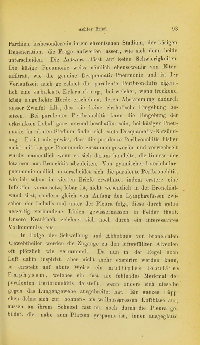Parthien, insbesondere in ihrem chronischen Stadium, der käsigen Degeneration, die Frage aufwerfen lassen, wie sich denn beide unterscheiden. Die Antwort stösst auf keine Schwierigkeiten. Die käsige Pneumonie weiss nämlich ebensowenig von Eiter- infiltrat, wie die genuine Desquamativ-Pneumonie und ist der Verlaufszeit nach gei'echnet die purulente Peribronchitis eigent- lich eine subakuteErkrankung, bei welcher, wenn trockene, käsig eingedickte Herde erscheinen, deren Abstammung dadurch ausser Zweifel fällt, dass sie keine cirrhotische Umgebung be- sitzen. Bei purulenter Peribronchitis kann die Umgebung der erkrankten Lobuli ganz normal beschaffen sein, bei käsiger Pneu- monie im akuten Stadium findet sich stets Desquamativ-Entzüiid- ung. Es ist mir gewiss, dass die purulente Peribronchitis bisher meist mit käsiger Pneumonie zusammengeworfen und verwechselt wurde, namentlich wenn es sich darum handelte, die Genese der letzteren aus Bronchitis abzuleiten. Von pyämischer Interlobular- pneumonie endlich unterscheidet sich die purulente Peribronchiti.s, wie ich schon im vierten Briefe erwähnte, indem erstere eine Infektion voraussetzt, lobär ist, nicht wesentlich in der Bronchial- wand sitzt, sondern gleich von Anfang den Lymphgefässen zwi- schen den Lobulis und unter der Pleura folgt, diese durch gelbe netzartig verbundene Linien gewissermassen in Felder theilt. Un sere Krankheit zeichnet sich noch durch ein interessantes Vorkommniss aus. In Folge der Schwellung und Abhebung von bronchialen Gewebtheilen werden die Zugänge zu den luftgefüllten Alveolen oft plötzlich wie verrammelt. Da nun in der Regel noch Luft dahin inspirirt, aber nicht mehr exspirirt werden kann, so entsteht auf akute Weise ein multiples lobuläres Emphysem, welches ein fast nie fehlendes Merkmal der purulenten Peribronchitis darstellt, wenn anders sich dieselbe gegen das Lungengewebe ausgebreitet bat. Ein ganzes Liipp- chen dehnt sich zur bohnen- bis wallnussgrossen Luftblase aus, aussen an ihrem Scheitel fast nur noch durch die Pleura ge- bildet, die nahe zum Platzen gespannt ist, innen ausgeglätte