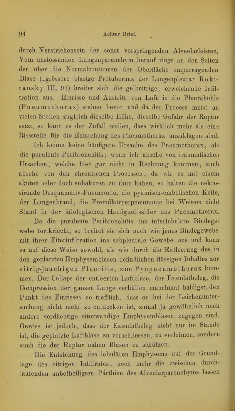 durch Verstrichensein der sonst vorspringenden Alveolarleisten. Vom anstossenden Lungenparenchym herauf rings an den Seiten der über die Normalcontouren der Oberfläche emporragenden Blase („grössere blasige Protuberanz der Lungenpleura Roki- tansky III, 93) breitet sich die gelbeitrige, erweichende Infil- tration aus. Einrisse und Austritt von Luft in die Pleurahöhle (Pneumothorax) stehen bevor und da der Process meist an vielen Stellen zugleich dieselbe Höhe, dieselbe Gefahr der Ruptur setzt, so kann es der Zufall wollen, dass wirklich mehr als eini; Rissstelle für die Entstehung des Pneumothorax anzuklagen sind. Ich kenne keine häufigere Ursache des Pneumothorax, als die purulente Peribronchitis; wenn ich absehe von traumatischen Ursachen, welche hier gar nicht in Rechnung kommen, auch absehe von den chronischen Processen, da wir es mit einem akuten oder doch subakuten zu thun haben, so halten die nekro- sirende Desquamativ-Pneumonie, die pyämisch-embolischen Keile, der Lungenbrand, die Fremdkörperpneumonie bei Weitem nicht Stand in der ätiologischen Häufigkeitsziffer des Pneumothorax. Da die purulente Peribronchitis ins interlobuläre Bindege- webe fortkriecht, so breitet sie sich auch vyie jenes Bindegewebe mit ihrer Eiterinfiltration ins subpleurale Gewebe aus und kann es auf diese Weise sowohl, als wie durch die Entleerung des in den geplatzten Emphysemblasen befindlichen flüssigen Inhaltes zur eitrig-jauchigen Pleuritis, zum Pyopneumothorax kom- men. Der Collaps der entleerten Luftblase, der Exsudatbeleg, die Compression der ganzen Lunge verhüllen manchmal baldigst,den Punkt des Einrisses so trefflich, dass er bei der Leichenunter- suchung nicht mehr zu entdecken ist, zumal ja gewöhnlich noch andere verdächtige eiterwandige Emphysemblasen zugegen sind. Gewiss ist jedoch, dass der Exsudatbeleg nicht nur im Stande ist, die geplatzte Luftblase zu verschliessen, zu verleimen, sondern auch die der Ruptur nahen Blasen zu schützen. Die Entstehung des lobulären Emphysems auf der Grund- lage des eitrigen Infiltrates, noch mehr die zwischen durch- laufenden unbetheiligten Pärthien des Alveolarparenchyms lassen