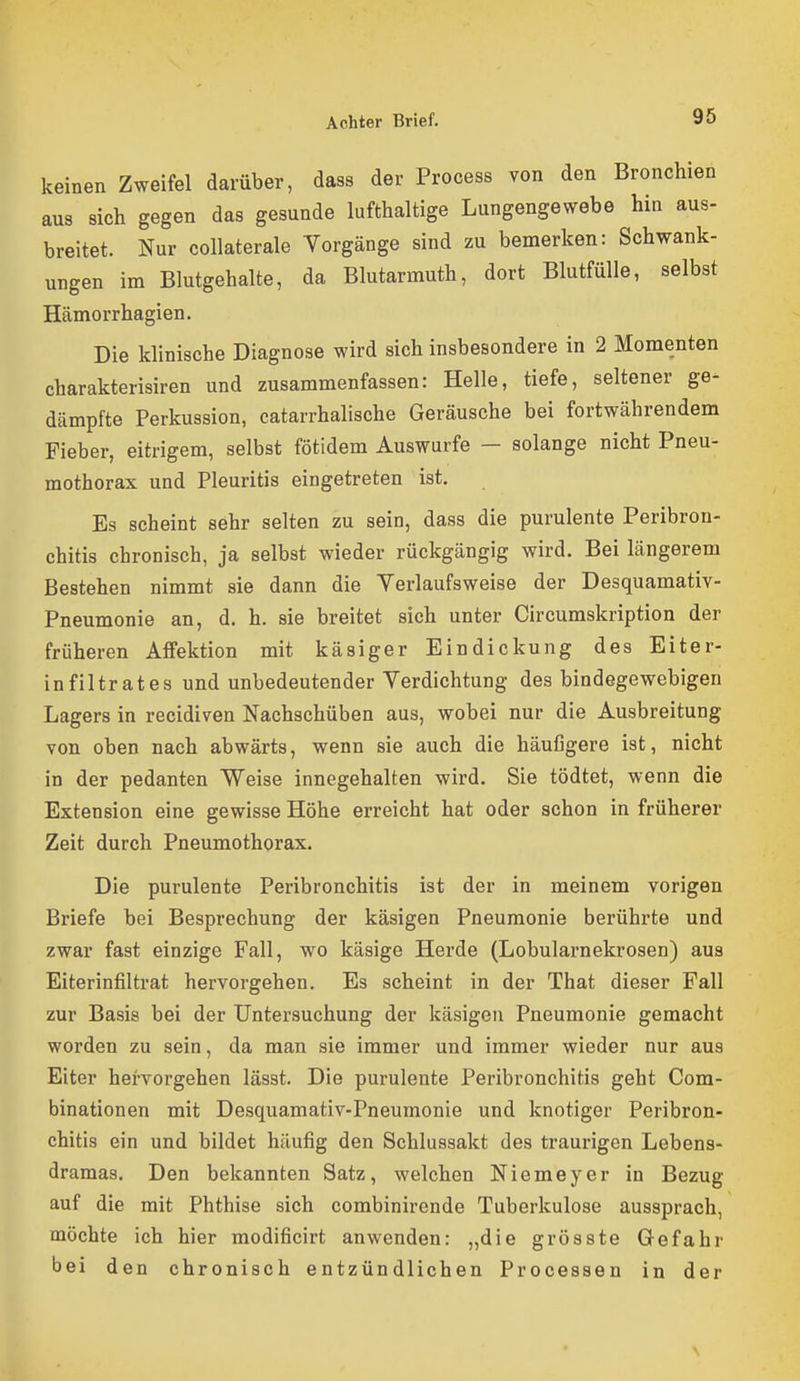 keinen Zweifel darüber, dass der Process von den Bronchien aus sich gegen das gesunde lufthaltige Lungengewebe hin aus- breitet. Nur collaterale Yorgänge sind zu bemerken: Schwank- ungen im Blutgehalte, da Blutarmuth, dort Blutfülle, selbst Hämorrhagien. Die klinische Diagnose wird sich insbesondere in 2 Momenten charakterisiren und zusammenfassen: Helle, tiefe, seltener ge- dämpfte Perkussion, catarrhalische Geräusche bei fortwährendem Fieber, eitrigem, selbst fötidem Auswurfe — solange nicht Pneu- mothorax und Pleuritis eingetreten ist. Es scheint sehr selten zu sein, dass die purulente Peribron- chitis chronisch, ja selbst wieder rückgängig wird. Bei längerem Bestehen nimmt sie dann die Yerlaufsweise der Desquamativ- Pneumonie an, d. h. sie breitet sich unter Circumskription der früheren Affektion mit käsiger Eindickung des Eiter- infiltrates und unbedeutender Yerdichtung des bindegewebigen Lagers in recidiven Nachschüben aus, wobei nur die Ausbreitung von oben nach abwärts, wenn sie auch die häufigere ist, nicht in der pedanten Weise innegehalten wird. Sie tödtet, wenn die Extension eine gewisse Höhe erreicht hat oder schon in früherer Zeit durch Pneumothorax. Die purulente Peribronchitis ist der in meinem vorigen Briefe bei Besprechung der käsigen Pneumonie berührte und zwar fast einzige Fall, wo käsige Herde (Lobularnekrosen) aus Eiterinfiltrat hervorgehen. Es scheint in der That dieser Fall zur Basis bei der Untersuchung der käsigen Pneumonie gemacht worden zu sein, da man sie immer und immer wieder nur aus Eiter hervorgehen lässt. Die purulente Peribronchitis geht Com- binationen mit Desquamativ-Pneumonie und knotiger Peribron- chitis ein und bildet häufig den Schlussakt des traurigen Lebens- dramas. Den bekannten Satz, welchen Niemeyer in Bezug auf die mit Phthise sich combinirende Tuberkulose aussprach, möchte ich hier modificirt anwenden: „die grösste Gefahr bei den chronisch entzündlichen Processen in der
