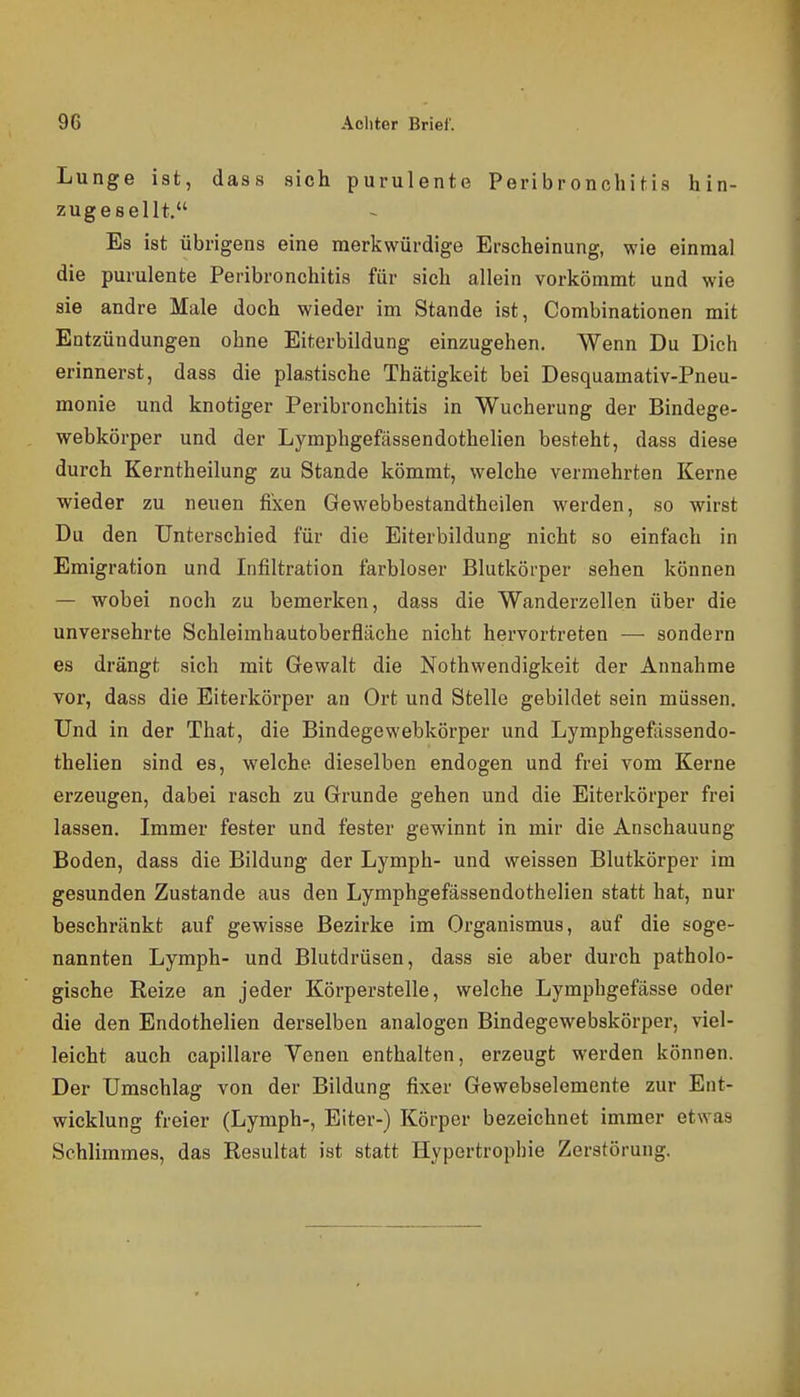 Lunge ist, dass sich purulente Peribronchitis hin- zugesellt. Es ist übrigens eine merkwürdige Erscheinung, wie einmal die purulente Peribronchitis für sich allein vorkömmt und wie sie andre Male doch wieder im Stande ist, Combinationen mit Entzündungen ohne Eiterbildung einzugehen. Wenn Du Dich erinnerst, dass die plastische Thätigkeit bei Desquamativ-Pneu- monie und knotiger Peribronchitis in Wucherung der Bindege- webkörper und der Lymphgefässendothelien besteht, dass diese durch Kerntheilung zu Stande kömmt, welche vermehrten Kerne wieder zu neuen fixen Gewebbestandtheilen werden, so wirst Du den Unterschied für die Eiterbildung nicht so einfach in Emigration und Infiltration farbloser Blutkörper sehen können — wobei noch zu bemerken, dass die Wanderzellen über die unversehrte Schleimhautoberfliiche nicht hervortreten — sondern es drängt sich mit Gewalt die Nothwendigkeit der Annahme vor, dass die Eiterkörper an Ort und Stelle gebildet sein müssen. Und in der That, die Bindegewebkörper und Lymphgefässendo- thelien sind es, welche dieselben endogen und frei vom Kerne erzeugen, dabei rasch zu Grunde gehen und die Eiterkörper frei lassen. Immer fester und fester gewinnt in mir die Anschauung Boden, dass die Bildung der Lymph- und weissen Blutkörper im gesunden Zustande aus den Lymphgefässendothelien statt hat, nur beschränkt auf gewisse Bezirke im Organismus, auf die soge- nannten Lymph- und Blutdrüsen, dass sie aber durch patholo- gische Reize an jeder Körperstelle, welche Lymphgefässe oder die den Endothelien derselben analogen Bindegewebskörper, viel- leicht auch capillare Venen enthalten, erzeugt werden können. Der Umschlag von der Bildung fixer Gewebselemente zur Ent- wicklung freier (Lymph-, Eiter-) Körper bezeichnet immer etwas Schlimmes, das Resultat ist statt Hypertrophie Zerstörung.