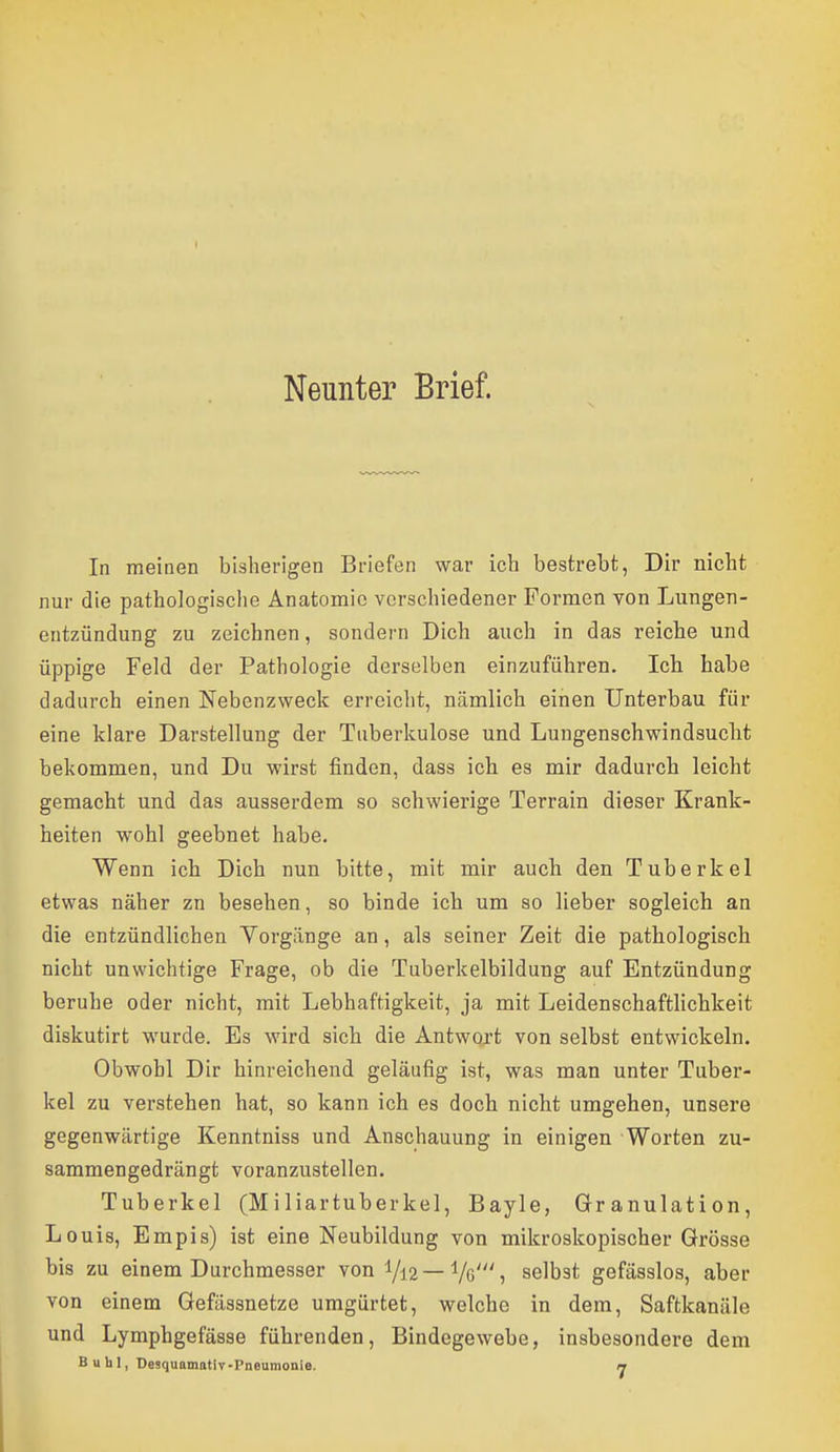 Neunter Brief. In meinen bisherigen Briefen war ich bestrebt, Dir nicht nur die pathologisclie Anatomie verschiedener Formen von Lungen- entzündung zu zeichnen, sondern Dich auch in das reiche und üppige Feld der Pathologie derselben einzuführen. Icli habe dadurch einen Nebenzweck erreicht, nämlich einen Unterbau für eine klare Darstellung der Tuberkulose und Lungenschwindsuclit bekommen, und Du wirst finden, dass ich es mir dadurch leicht gemacht und das ausserdem so schwierige Terrain dieser Krank- heiten wohl geebnet habe. Wenn ich Dich nun bitte, mit mir auch den Tuberkel etwas näher zn besehen, so binde ich um so lieber sogleich an die entzündlichen Vorgänge an, als seiner Zeit die pathologisch nicht unwichtige Frage, ob die Tuberkelbildung auf Entzündung beruhe oder nicht, mit Lebhaftigkeit, ja mit Leidenschaftlichkeit diskutirt wurde. Es wird sich die Antwoa't von selbst entwickeln. Obwohl Dir hinreichend geläufig ist, was man unter Tuber- kel zu verstehen hat, so kann ich es doch nicht umgehen, unsere gegenwärtige Kenntniss und Anschauung in einigen Worten zu- sammengedrängt voranzustellen. Tuberkel (Miliartuberkel, Bayle, Granulation, Louis, Empis) ist eine Neubildung von mikroskopischer Grösse bis zu einem Durchmesser von Vi2—Vß'? selbst gefässlos, aber von einem Gefässnetze umgürtet, welche in dem, Saftkanäle und Lymphgefässe führenden, Bindegewebe, insbesondere dem Buhl, DesquamatiT-Pneumonie. 7