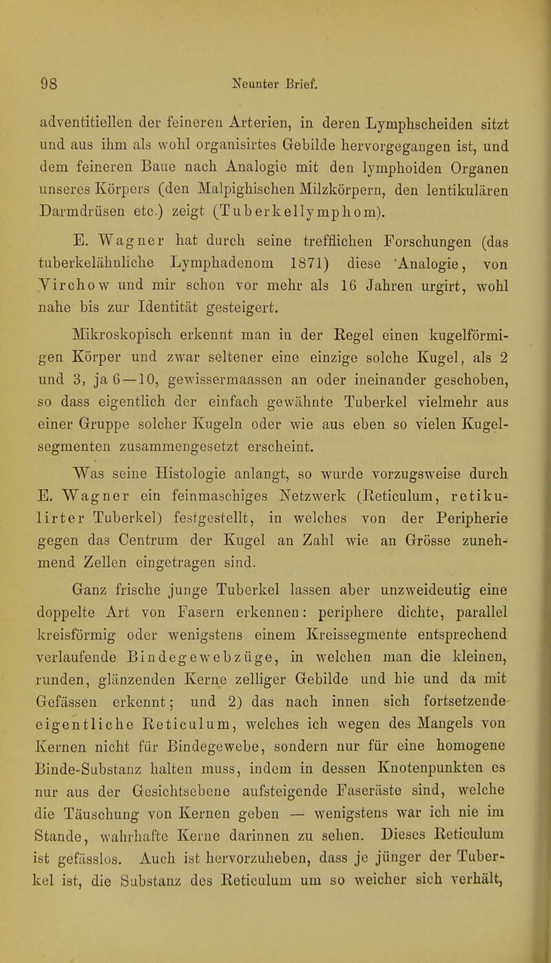 adventitiellen der feineren Arterien, in deren Lymphscheiden sitzt und aus ihm als wohl organisirtes Gebilde hervorgegangen ist, und dem feineren Baue nach Analogie mit den lymphoiden Organen unseres Körpers (den Malpighischen Milzkörpern, den lentikulären Darmdrüsen etc.) zeigt (Tuberkellymphom). E. Wagner hat durch seine trefflichen Forschungen (das tuberkelähnliche Lymphadenom 1871) diese 'Analogie, von Yirchow und mir schon vor mehr als IG Jahren urgirt, wohl nahe bis zur Identität gesteigert. Mikroskopisch erkennt man in der Regel einen kugelförmi- gen Körper und zwar seltener eine einzige solche Kugel, als 2 und 3, ja 6 —10, gewissermaassen an oder ineinander geschoben, so dass eigentlich der einfach gewähnte Tuberkel vielmehr aus einer Gruppe solcher Kugeln oder wie aus eben so vielen Kugel- segmenten zusammengesetzt erscheint. Was seine Histologie anlangt, so wurde vorzugsweise durch E. Wagner ein feinmaschiges Netzwerk (Reticulum, retiku- lirter Tuberkel) festgestellt, in welches von der Peripherie gegen das Centrum der Kugel an Zahl wie an Grösse zuneh- mend Zellen eingetragen sind. Ganz frische junge Tuberkel lassen aber unzweideutig eine doppelte Art von Fasern erkennen: periphere dichte, parallel kreisförmig oder wenigstens einem Kreissegmente entsprechend verlaufende Bindegewebzüge, in welchen man die kleinen, runden, glänzenden Kerne zelliger Gebilde und hie und da mit Gefässen erkennt; und 2) das nach innen sich fortsetzende eigentliche Reticulum, welches ich wegen des Mangels von Kernen nicht für Bindegewebe, sondern nur für eine homogene Binde-Substanz halten muss, indem in dessen Knotenpunkten es nur aus der Gesichtsebene aufsteigende Faseräste sind, welche die Täuschung von Kernen geben — wenigstens war ich nie im Stande, wahrhafte Kerne darinnen zu sehen. Dieses Reticulum ist gefässlüs. Auch ist hervorzuheben, dass je jünger der Tuber- kel ist, die Substanz des Reticulum um so w^eicher sich verhält,