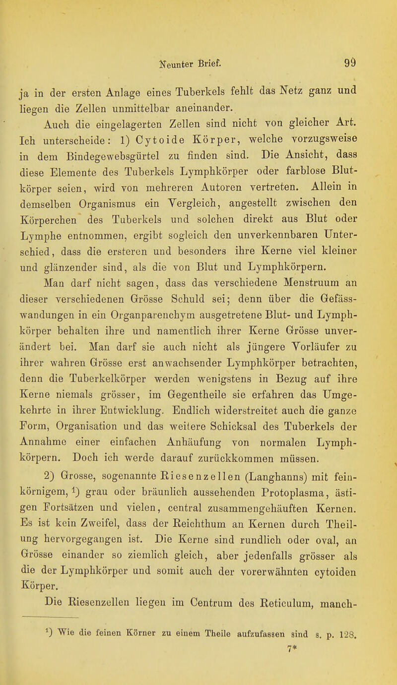 ja in der ersten Anlage eines Tuberkels fehlt das Netz ganz und liegen die Zellen unmittelbar aneinander. Auch die eingelagerten Zellen sind nicht von gleicher Art. Ich unterscheide: 1) Cytoide Körper, welche vorzugsweise in dem Bindegewebsgürtel zu finden sind. Die Ansicht, dass diese Elemente des Tuberkels Lymphkörper oder farblose Blut- körper seien, wird von mehreren Autoren vertreten. Allein in demselben Organismus ein Vergleich, angestellt zwischen den Körperchen des Tuberkels und solchen direkt aus Blut oder Lymphe entnommen, ergibt sogleich den unverkennbaren Unter- schied, dass die ersteren und besonders ihre Kerne viel kleiner und glänzender sind, als die von Blut und Lymphkörpern. Man darf nicht sagen, dass das verschiedene Menstruura an dieser verschiedenen Grösse Schuld sei; denn über die Gefäss- wandungen in ein Organparenchym ausgetretene Blut- und Lymph- körper behalten ihre und namentlich ihrer Kerne Grösse unver- ändert bei. Man darf sie auch nicht als jüngere Vorläufer zu ihrer wahren Grösse erst anwachsender Lymphkörper betrachten, denn die Tuberkelkörper werden wenigstens in Bezug auf ihre Kerne niemals grösser, im Gegentheile sie erfahren das Umge- kehrte in ihrer Eutwicklung. Endlich widerstreitet auch die ganze Form, Organisation und das weitere Schicksal des Tuberkels der Annahme einer einfachen Anhäufung von normalen Lymph- körpern. Doch ich werde darauf zurückkommen müssen. 2) Grosse, sogenannte Riesenzellen (Langhanns) mit fein- körnigem, i) grau oder bräunlich aussehenden Protoplasma, ästi- gen Fortsätzen und vielen, central zusammengehäuften Kernen. Es ist kein Zweifel, dass der Reichthum an Kernen durch Theil- ung hervorgegangen ist. Die Kerne sind rundlich oder oval, an Grösse einander so ziemlich gleich, aber jedenfalls grösser als die der Lymphkörper und somit auch der vorerwähnten cytoiden Körper. Die Riesenzellen liegen im Centrum des Reticulum, manch- ^) Wie die feinen Körner zu einem Tlielle aufzufassen sind s. p. 128. 7*