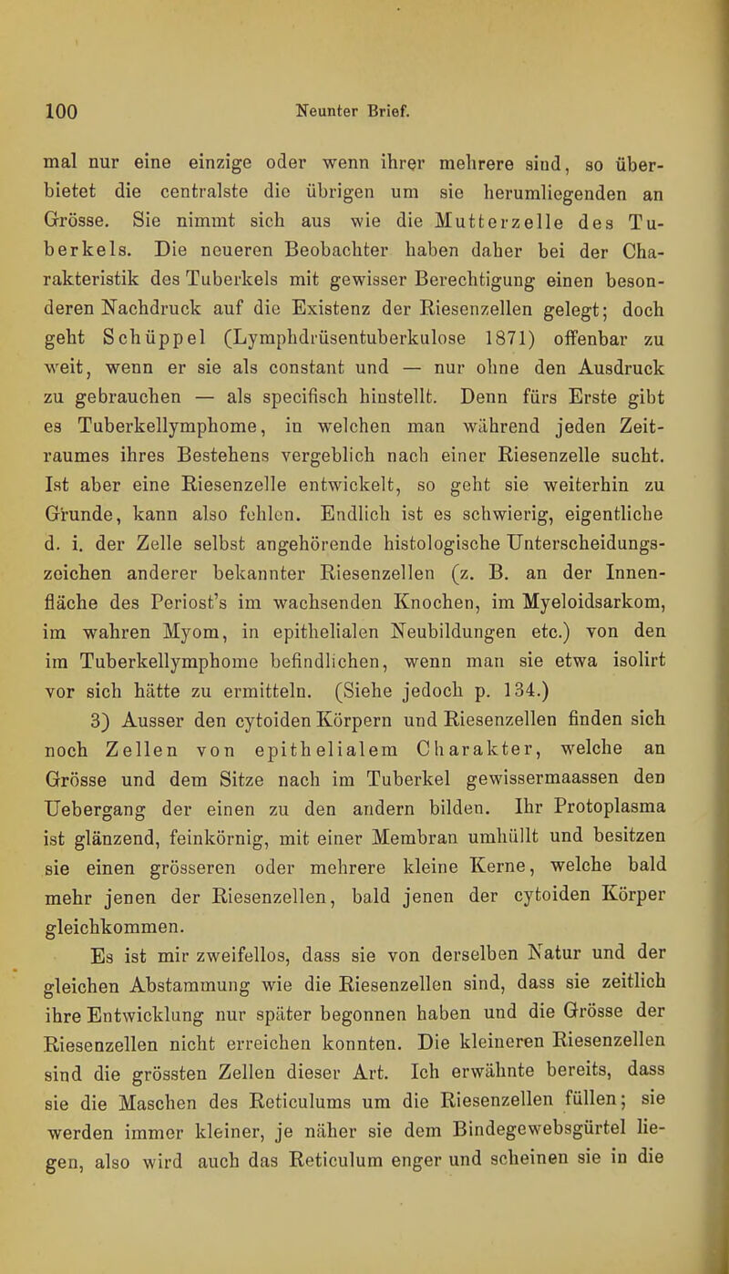 mal nur eine einzige oder wenn ihrer mehrere sind, so über- bietet die centralste die übrigen um sie herumliegenden an Grösse, Sie nimmt sich aus wie die Mutterzelle des Tu- berkels. Die neueren Beobachter haben daher bei der Cha- rakteristik des Tuberkels mit gewisser Berechtigung einen beson- deren Nachdruck auf die Existenz der Riesenzellen gelegt; doch geht Schüppel (Lymphdrüsentuberkulose 1871) offenbar zu M^eit, wenn er sie als constant und — nur ohne den Ausdruck zu gebrauchen — als specifisch hinstellt. Denn fürs Erste gibt es Tuberkellymphome, in welchen man während jeden Zeit- raumes ihres Bestehens vergeblich nach einer Riesenzelle sucht. Ist aber eine Riesenzelle entwickelt, so geht sie weiterhin zu Grunde, kann also fehlen. Endlich ist es schwierig, eigentliche d. i, der Zelle selbst angehörende histologische Unterscheidungs- zeichen anderer bekannter Riesenzellen (z. B, an der Innen- fläche des Periost's im wachsenden Knochen, im Myeloidsarkom, im wahren Myom, in epithelialen Neubildungen etc.) von den im Tuberkellymphome befindhchen, wenn man sie etwa isolirt vor sich hätte zu ermitteln. (Siehe jedoch p. 134.) 3) Ausser den cytoiden Körpern und Riesenzellen finden sich noch Zellen von epithelialem Charakter, welche an Grösse und dem Sitze nach im Tuberkel gewissermaassen den üebergang der einen zu den andern bilden. Ihr Protoplasma ist glänzend, feinkörnig, mit einer Membran umhüllt und besitzen sie einen grösseren oder mehrere kleine Kerne, welche bald mehr jenen der Riesenzellen, bald jenen der cytoiden Körper gleichkommen. Es ist mir zweifellos, dass sie von derselben Natur und der gleichen Abstammung wie die Riesenzellen sind, dass sie zeitlich ihre Entwicklung nur später begonnen haben und die Grösse der Riesenzellen nicht erreichen konnten. Die kleineren Riesenzellen sind die grössten Zellen dieser Art. Ich erwähnte bereits, dass sie die Maschen des Reticulums um die Riesenzellen füllen; sie werden immer kleiner, je näher sie dem Bindegewebsgürtel lie- gen, also wird auch das Reticulum enger und scheinen sie in die