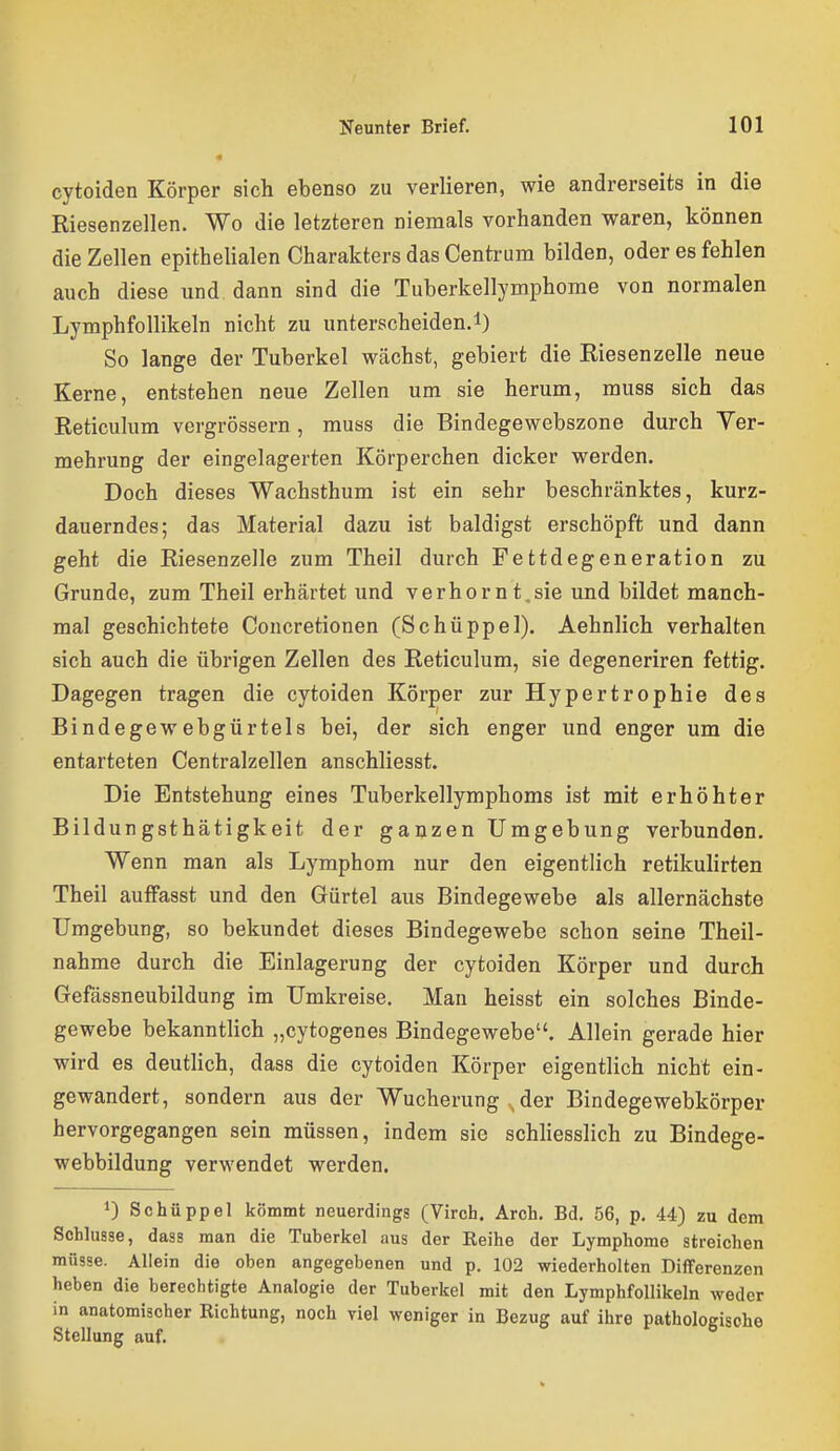 cytoiden Körper sich ebenso zu verlieren, wie andrerseits in die Riesenzellen. Wo die letzteren niemals vorhanden waren, können die Zellen epithelialen Charakters das Centrum bilden, oder es fehlen auch diese und dann sind die Tuberkellymphome von normalen Lymphfollikeln nicht zu unterscheiden.!) So lange der Tuberkel wächst, gebiert die Riesenzelle neue Kerne, entstehen neue Zellen um sie herum, muss sich das Reticulum vergrössern, muss die Bindegewebszone durch Yer- mehrung der eingelagerten Körperchen dicker werden. Doch dieses Wachsthum ist ein sehr beschränktes, kurz- dauerndes; das Material dazu ist baldigst erschöpft und dann geht die Riesenzelle zum Theil durch Fettdegeneration zu Grunde, zum Theil erhärtet und verhornt.sie und bildet manch- mal geschichtete Concretionen (Schüppel). Aehnlich verhalten sich auch die übrigen Zellen des Reticulum, sie degeneriren fettig. Dagegen tragen die cytoiden Körper zur Hypertrophie des Bindegewebgürtels bei, der sich enger und enger um die entarteten Centraizellen anschliesst. Die Entstehung eines Tuberkellymphoms ist mit erhöhter Bildungsthätigkeit der ganzen Umgebung verbunden. Wenn man als Lymphom nur den eigentlich retikulirten Theil aufFasst und den Gürtel aus Bindegewebe als allernächste Umgebung, so bekundet dieses Bindegewebe schon seine Theil- nahme durch die Einlagerung der cytoiden Körper und durch Gefässneubildung im Umkreise. Man heisst ein solches Binde- gewebe bekanntlich „cytogenes Bindegewebe. Allein gerade hier wird es deutlich, dass die cytoiden Körper eigentlich nicht ein- gewandert, sondern aus der Wucherung . der Bindegewebkörper hervorgegangen sein müssen, indem sie schliesslich zu Bindege- webbildung verwendet werden. 1) Schüppel kömmt neuerdings (Virch. Arch. Bd. 56, p. 44) zu dem Schlüsse, dass man die Tuberkel aus der Reihe der Lymphome streichen müsse. Allein die oben angegebenen und p. 102 wiederholten Differenzen heben die berechtigte Analogie der Tuberkel mit den Lymphfollikeln weder in anatomischer Richtung, noch viel weniger in Bezug auf ihre pathologisohe Stellung auf.