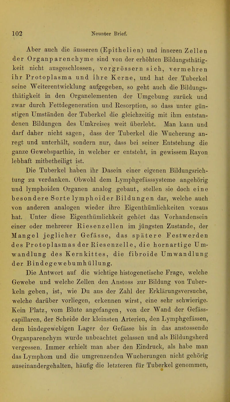 Aber auch die äusseren (Epithelien) und inneren Zellen der Organp arenchyme sind von der erhöhten Bildungsthätig- keit nicht ausgeschlossen, vergrössern si ch, vermehren ihr Protoplasma und ihre Kerne, und hat der Tuberkel seine Weiterentwicklung aufgegeben, so geht auch die Bildungs- thätigkeit in den Organelementen der Umgebung zurück und zwar durch Fettdegeneration und Eesorption, so dass unter gün- stigen Umständen der Tuberkel die gleichzeitig mit ihm entstan- denen Bildungen des Umkreises weit überlebt. Man kann und darf daher nicht sagen, dass der Tuberkel die Wucherung an- regt und unterhält, sondern nur, dass bei seiner Entstehung die ganze Gewebsparthie, in welcher er entsteht, in gewissem Rayon lebhaft mitbetheiligt ist. Die Tuberkel haben ihr Dasein einer eigenen Bildungsrich- tung zu verdanken. Obwohl dem Lymphgefässsysteme angehörig und lymphoiden Organen analog gebaut, stellen sie doch eine besondere Sorte lymphoider Bildungen dar, welche auch von anderen analogen wieder ihre Eigenthümlichkeiten voraus hat. Unter diese Eigenthümlichkeit gehört das Vorhandensein einer oder mehrerer Riesenzellen im jüngsten Zustande, der Mangel jeglicher Gefässe, das spätere Festwerden des Protoplasmas der Riesenzelle, die hornartige Um- wandlung des Kernkittes, die fibroide Umwandlung der Bindegewebumhüllung. Die Antwort auf die wichtige histogenetische Frage, welche Gewebe und welche Zellen den Anstoss zur Bildung von Tuber- keln geben, ist, wie Du aus der Zahl der Erklärungsversuche, welche darüber vorliegen, erkennen wirst, eine sehr schwierige. Kein Platz, vom Blute angefangen, von der Wand der Gefäss- capillaren, der Scheide der kleinsten Arterien, den Lymphgefässen, dem bindegewebigen Lager der Gefässe bis in das anstossende Organparenchym wurde unbeachtet gelassen und als Bildungsherd vergessen. Immer erhielt man aber den Eindruck, als habe man das Lymphom und die umgrenzenden Wucherungen nicht gehörig auseinandergehalten, häufig die letzteren für Tuberkel genommen,
