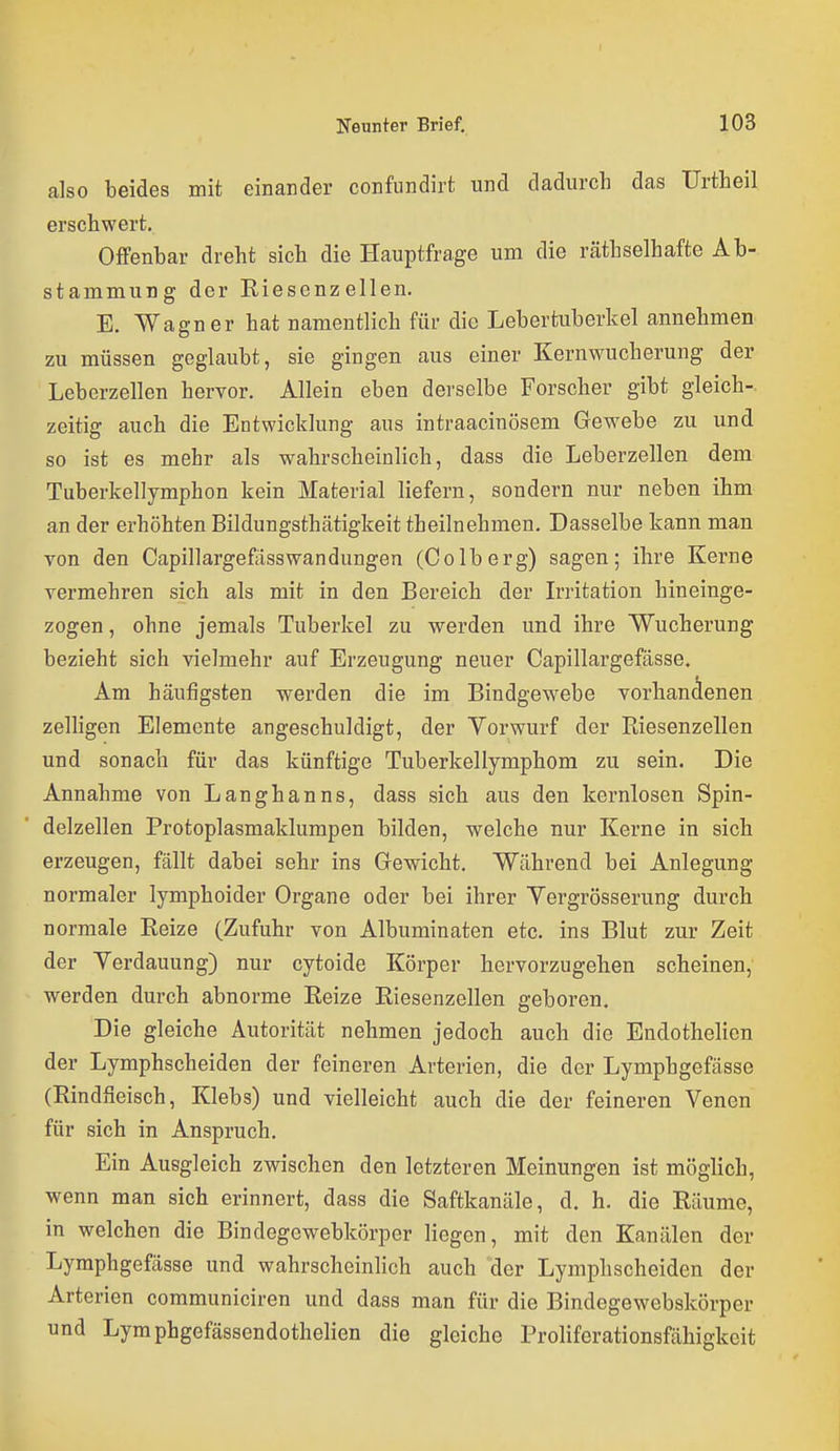 also beides mit einander confundirt und dadurch das Urtheil erschwert. Offenbar dreht sich die Hauptfrage um die räthselhafte Ab- stammung der Riesenzellen. E. Wagner hat namentlich für die Lebertuberkel annehmen zu müssen geglaubt, sie gingen aus einer Kernwucherung der Leberzellen hervor. Allein eben derselbe Forscher gibt gleich-, zeitig auch die Entwicklung aus intraacinösem Gewebe zu und so ist es mehr als wahrscheinlich, dass die Leberzellen dem Tuberkellymphon kein Material liefern, sondern nur neben ihm an der erhöhten Bildungsthätigkeit theilnehmen. Dasselbe kann man von den Capillargefiisswandungen (Colberg) sagen; ihre Kerne vermehren sich als mit in den Bereich der Irritation hineinge- zogen , ohne jemals Tuberkel zu werden und ihre Wucherung bezieht sich vielmehr auf Erzeugung neuer Capillargefässe. Am häufigsten werden die im Bindgewebe vorhandenen zelhgen Elemente angeschuldigt, der Vorwurf der Riesenzellen und sonach für das künftige Tuberkellymphom zu sein. Die Annahme von Langhanns, dass sich aus den kernlosen Spin- delzellen Protoplasmaklumpen bilden, welche nur Kerne in sich erzeugen, fällt dabei sehr ins Gewicht, Während bei Anlegung normaler lymphoider Organe oder bei ihrer Yergrösserung durch normale Reize (Zufuhr von Albuminaten etc. ins Blut zur Zeit der Yerdauung) nur cytoide Körper hervorzugehen scheinen, werden durch abnorme Reize Riesenzellen geboren. Die gleiche Autorität nehmen jedoch auch die Endothelien der Lymphscheiden der feineren Arterien, die der Lymphgefässe (Rindfleisch, Klebs) und vielleicht auch die der feineren Venen für sich in Anspruch. Ein Ausgleich zwischen den letzteren Meinungen ist möglich, wenn man sich erinnert, dass die Saftkanäle, d. h. die Räume, in welchen die Bindegewebkörper liegen, mit den Kanälen der Lymphgefässe und wahrscheinlich auch der Lymphscheiden der Arterien communiciren und dass man für die Bindegewebskörper und Lymphgefässendothelien die gleiche Proliferationsfähigkeit