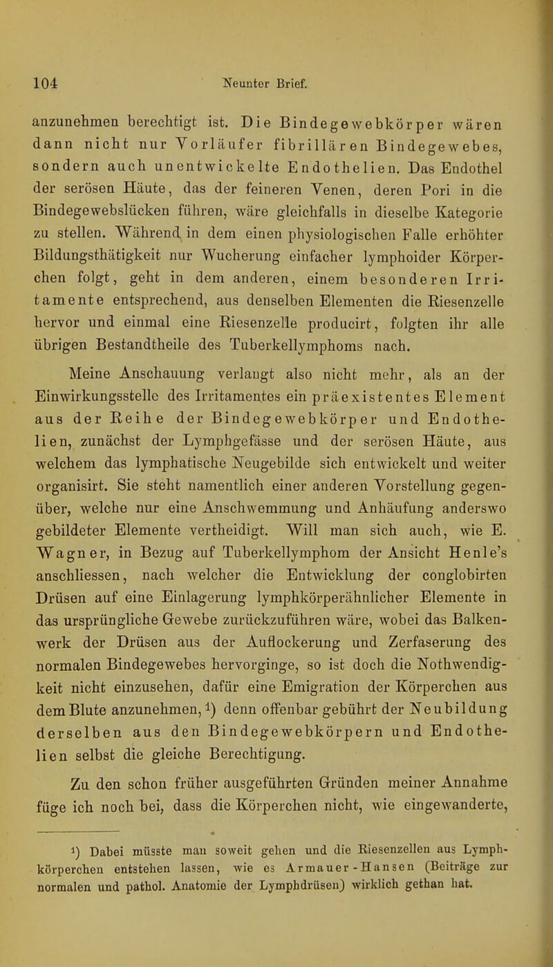 anzunehmen berechtigt ist. Die Bindegewebkörper wären dann nicht nur Vorläufer fibrillären Bindegewebes, sondern auch unentwickelte Endothelien. Das Endothel der serösen Häute, das der feineren Venen, deren Pori in die Bindegewebslücken führen, wäre gleichfalls in dieselbe Kategorie zu stellen. Während in dem einen physiologischen Falle erhöhter Bildungsthätigkeit nur Wucherung einfacher lymphoider Körper- chen folgt, geht in dem anderen, einem besonderen Irri- tamente entsprechend, aus denselben Elementen die Riesenzelle hervor und einmal eine Riesenzelle producirt, folgten ihr alle übrigen Bestandtheile des Tuberkellymphoms nach. Meine Anschauung verlaugt also nicht mehr, als an der Einwirkungsstelle des Irritaraentes einpräexistentesElement aus der Reihe der Bindegewebkörper und Endothe- lien, zunächst der Lymphgefässe und der serösen Häute, aus welchem das lymphatische Neugebilde sich entwickelt und weiter organisirt, Sie steht namentlich einer anderen Vorstellung gegen- über, welche nur eine Anschwemmung und Anhäufung anderswo gebildeter Elemente vertheidigt. Will man sich auch, wie E. Wagner, in Bezug auf Tuberkellymphom der Ansicht Henle's anschliessen, nach welcher die Entwicklung der conglobirten Drüsen auf eine Einlagerung lymphkörperähnlicher Elemente in das ursprüngliche Gewebe zurückzuführen wäre, wobei das Balken- werk der Drüsen aus der Auflockerung und Zerfaserung des normalen Bindegewebes hervorginge, so ist doch die Nothwendig- keit nicht einzusehen, dafür eine Emigration der Körperchen aus dem Blute anzunehmen, denn offenbar gebührt der Neubildung derselben aus den Bindegewebkörpern und Endothe- lien selbst die gleiche Berechtigung. Zu den schon früher ausgeführten Gründen meiner Annahme füge ich noch bei, dass die Körperchen nicht, wie eingewanderte, 1) Dabei müsste mau soweit gehen und die Riesenzellen aus Lymph- körperchen entstehen lassen, wie es Armauer -Hansen (Beiträge zur normalen und pathol. Anatomie der Lymphdrüsen) wirklich gethan hat.