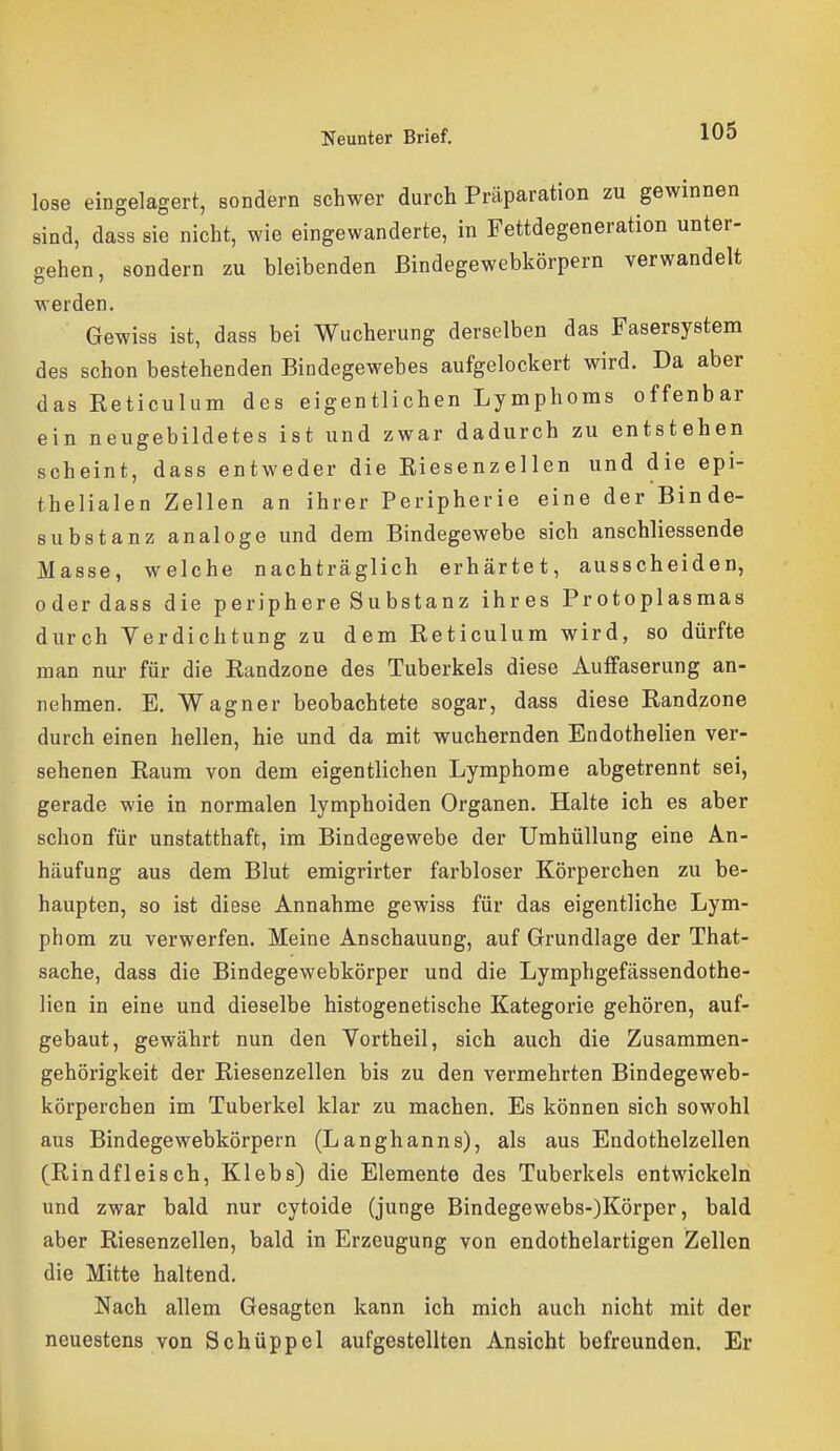 lose eingelagert, sondern schwer durch Präparation zu gewinnen sind, dass sie nicht, wie eingewanderte, in Fettdegeneration unter- gehen, sondern zu bleibenden ßindegewebkörpern verwandelt werden. Gewiss ist, dass bei Wucherung derselben das Fasersystem des schon bestehenden Bindegewebes aufgelockert wird. Da aber das Eeticulum des eigentlichen Lymphoms offenbar ein neugebildetes ist und zwar dadurch zu entstehen scheint, dass entweder die Eiesenzellen und die epi- thelialen Zellen an ihrer Peripherie eine der Binde- substanz analoge und dem Bindegewebe sich anschliessende Masse, welche nachträglich erhärtet, ausscheiden, oder dass die periphere Substanz ihres Protoplasmas durch Verdichtung zu dem Reticulum wird, so dürfte man nur für die Randzone des Tuberkels diese Auffaserung an- nehmen. E. Wagner beobachtete sogar, dass diese Randzone durch einen hellen, hie und da mit wuchernden Endothelien ver- sehenen Raum von dem eigentlichen Lymphome abgetrennt sei, gerade wie in normalen lymphoiden Organen. Halte ich es aber schon für unstatthaft, im Bindegewebe der Umhüllung eine An- häufung aus dem Blut emigrirter farbloser Körperchen zu be- haupten, so ist diese Annahme gewiss für das eigentliche Lym- phom zu verwerfen. Meine Anschauung, auf Grundlage der That- sache, dass die Bindegewebkörper und die Lymphgefässendothe- Hen in eine und dieselbe histogenetische Kategorie gehören, auf- gebaut, gewährt nun den Vortheil, sich auch die Zusammen- gehörigkeit der Riesenzellen bis zu den vermehrten Bindegeweb- körperchen im Tuberkel klar zu machen. Es können sich sowohl aus Bindegewebkörpern (Langhanns), als aus Endothelzellen (Rindfleisch, Klebs) die Elemente des Tuberkels entwickeln und zwar bald nur cytoide (junge Bindegewebs-)Körper, bald aber Riesenzellen, bald in Erzeugung von endothelartigen Zellen die Mitte haltend. Nach allem Gesagten kann ich mich auch nicht mit der neuestens von Schüppel aufgestellten Ansicht befreunden. Er