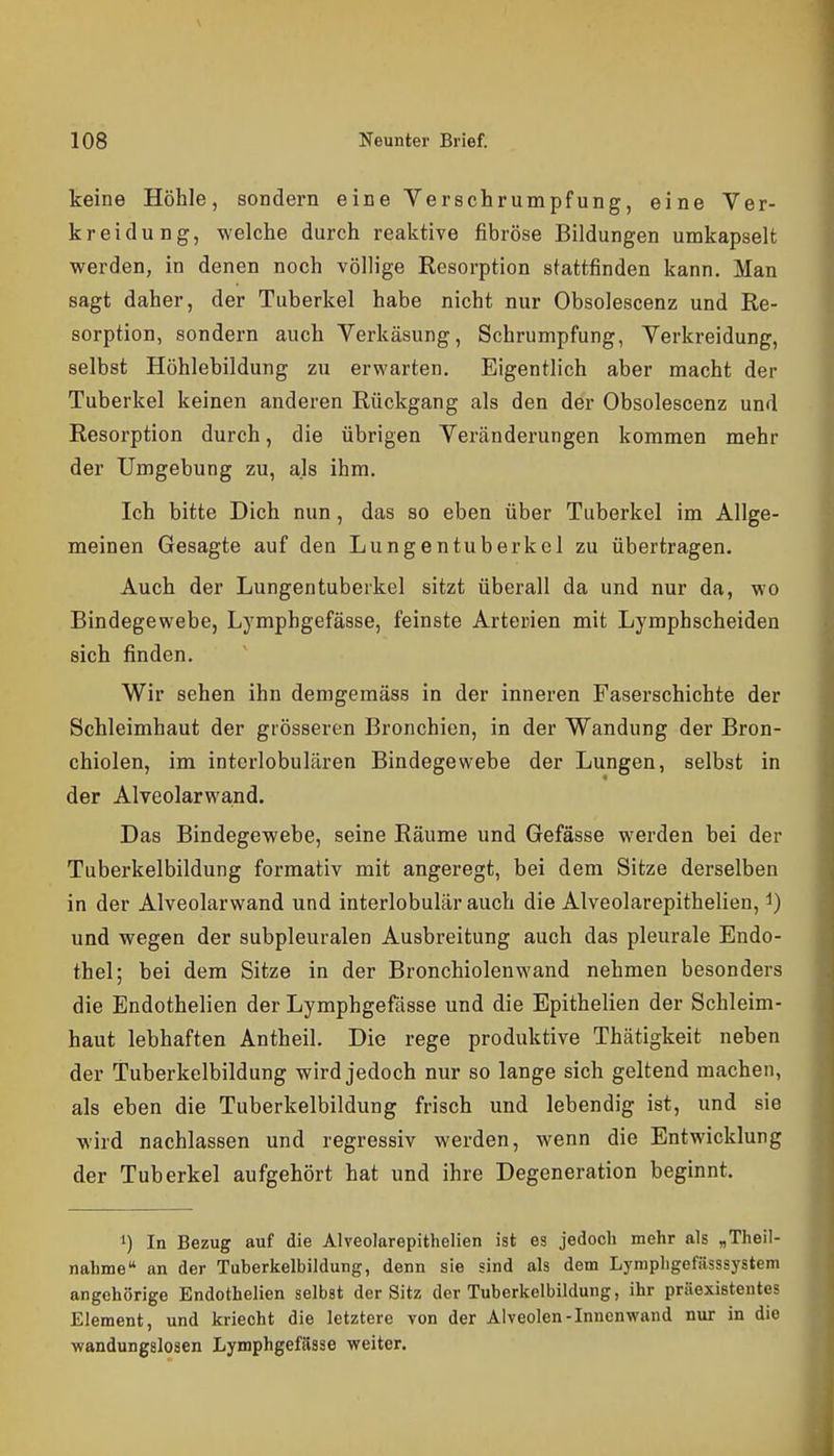 keine Höhle, sondern eine Verschrumpfung, eine Ver- kr ei du Dg, welche durch reaktive fibröse Bildungen urakapselt werden, in denen noch völlige Resorption stattfinden kann. Man sagt daher, der Tuberkel habe nicht nur Obsolescenz und Re- sorption, sondern auch Verkäsung, Schrumpfung, Verkreidung, selbst Höhlebildung zu erwarten. Eigentlich aber macht der Tuberkel keinen anderen Rückgang als den der Obsolescenz und Resorption durch, die übrigen Yeränderungen kommen mehr der Umgebung zu, als ihm. Ich bitte Dich nun, das so eben über Tuberkel im Allge- meinen Gesagte auf den Lungentuberkel zu übertragen. Auch der Lungentuberkel sitzt überall da und nur da, wo Bindegewebe, Lymphgefässe, feinste Arterien mit Lymphscheiden sich finden. Wir sehen ihn demgemäss in der inneren Faserschichte der Schleimhaut der grösseren Bronchien, in der Wandung der Bron- chiolen, im interlobulären Bindegewebe der Lungen, selbst in der Alveolarwand. Das Bindegewebe, seine Räume und Gefässe werden bei der Tuberkelbildung formativ mit angeregt, bei dem Sitze derselben in der Alveolarwand und interlobulär auch die Alveolarepithelien, i) und wegen der subpleuralen Ausbreitung auch das pleurale Endo- thel; bei dem Sitze in der Bronchiolen wand nehmen besonders die Endothelien der Lymphgefässe und die Epithelien der Schleim- haut lebhaften Antheil. Die rege produktive Thätigkeit neben der Tuberkelbildung wird jedoch nur so lange sich geltend machen, als eben die Tuberkelbildung frisch und lebendig ist, und sie wird nachlassen und regressiv werden, wenn die Entwicklung der Tuberkel aufgehört hat und ihre Degeneration beginnt. 1) In Bezug auf die Alveolarepithelien ist es jedoch mehr als „Theil- nahme an der Tuberkelbildung, denn sie sind als dem Lymphgefässsystem angehörige Endothelien selbst der Sitz der Tuberkelbildung, ihr präexiBtentes Element, und kriecht die letztere von der Alveolen-Innenwand nur in die ■wandungslosen Lymphgefässe weiter.