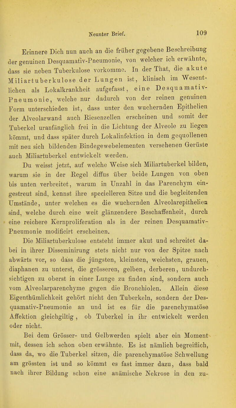 Erinnere Dich nun auch an die früher gegebene Beschreibung der genuinen Desquamativ-Pneumonie, von welcher ich erwähnte, dass sie neben Tuberkulose vorkomme. In der That, die akute Miliartuberkulose der Lungen ist, klinisch im Wesent- lichen als Lokalkrankheit aufgefasst, eine Desquamativ- Pneumonie, welche nur dadurch von der reinen genuinen Form unterschieden ist, dass unter den wuchernden Epithelien der Alveolarwand auch Eiesenzellen erscheinen und somit der Tuberkel uranfänglich frei in die Lichtung der Alveole zu liegen kömmt, und dass später durch Lokalinfektion in dem gequollenen mit neu sich bildenden Bindegewebelementen versehenen Gerüste auch Miliartuberkel entwickelt werden. Du weisst jetzt, auf welche Weise sich Miliartuberkel bilden, warum sie in der Regel diffus über beide Lungen von oben bis unten verbreitet, warum in Unzahl in das Parenchyra ein- gestreut sind, kennst ihre specielleren Sitze und die begleitenden Umstände, unter welchen es die wuchernden Alveolarepithelien sind, welche durch eine weit glänzendere Beschaffenheit, durch eine reichere Kernproliferation als in der reinen Desquamativ- Pneumonie modificirt erscheinen. Die Mihartuberkulose entsteht immer akut und schreitet da- bei in ihrer Disseminirung stets nicht nur von der Spitze nach abwärts vor, so dass die jüngsten, kleinsten, weichsten, grauen, diaphanen zu unterst, die grösseren, gelben, derberen, undurch- sichtigen zu oberst in einer Lunge zu finden sind, sondern auch vom Alveolarparenchyme gegen die Bronchiolen. Allein diese Eigenthüralichkeit gehört nicht den Tuberkeln, sondern der Des- quamativ-Pneumonie an und ist es für die parenchymatöse Affektion gleichgiltig , ob Tuberkel in ihr entwickelt werden oder nicht. Bei dem Grösser- und Gelbwerden spielt aber ein Moment^ mit, dessen ich schon oben erwähnte. Es ist nämlich begreiflich, dass da, wo die Tuberkel sitzen, die parenchymatöse Schwellung am grössten ist und so kömmt es fast immer dazu, dass bald nach ihrer Bildung schon eine anämische Nekrose in den zu-