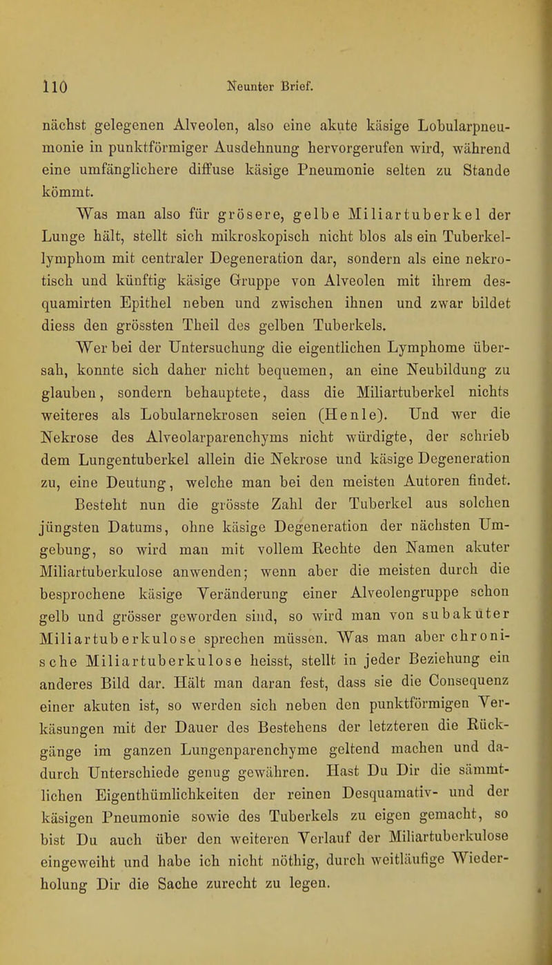nächst gelegenen Alveolen, also eine akute käsige Lobularpneu- monie in punktförmiger Ausdehnung hervorgerufen wird, während eine umfänglichere diffuse käsige Pneumonie selten zu Stande kömmt. Was man also für grösere, gelbe Miliartuberkel der Lunge hält, stellt sich mikroskopisch nicht blos als ein Tuberkel- lymphom mit centraler Degeneration dar, sondern als eine nekro- tisch und künftig käsige Gruppe von Alveolen mit ihrem des- quamirten Epithel neben und zwischen ihnen und zwar bildet diess den grössten Theil des gelben Tuberkels. Wer bei der Untersuchung die eigentlichen Lymphome über- sah, konnte sich daher nicht bequemen, an eine Neubildung zu glauben, sondern behauptete, dass die Miliartuberkel nichts weiteres als Lobularnekrosen seien (Henie). Und wer die Nekrose des Alveolarparenchyms nicht würdigte, der schrieb dem Lungentuberkel allein die Nekrose und käsige Degeneration zu, eine Deutung, welche man bei den meisten Autoren findet. Besteht nun die grösste Zahl der Tuberkel aus solchen jüngsten Datums, ohne käsige Degeneration der nächsten Um- gebung, so wird man mit vollem Rechte den Namen akuter Miliartuberkulose anwenden; wenn aber die meisten durch die besprochene käsige Yeränderung einer Alveolengruppe schon gelb und grösser geworden sind, so wird man von subaküter Miliartuberkulose sprechen müssen. Was man aber chroni- sche Miliartuberkulose heisst, stellt in jeder Beziehung ein anderes Bild dar. Hält man daran fest, dass sie die Consequenz einer akuten ist, so werden sich neben den punktförmigen Yer- käsungen mit der Dauer des Bestehens der letzteren die Rück- gänge im ganzen Lungenparenchyme geltend machen und da- durch Unterschiede genug gewähren. Hast Du Dir die sämmt- lichen Eigenthümhchkeiten der reinen Desquamativ- und der käsigen Pneumonie sowie des Tuberkels zu eigen gemacht, so bist Du auch über den weiteren Verlauf der Miliartuberkulose eingeweiht und habe ich nicht nöthig, durch weitläufige Wieder- holung Dir die Sache zurecht zu legen.