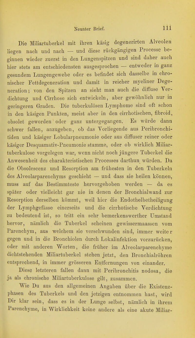 Die Miliartuberkel mit ihren käsig degenerirteu Alveolen liegen nach und nach — und diese rückgängigen Processe be- ginnen wieder zuerst in den Lungenspitzen und sind daher auch hier stets am entschiedensten ausgesprochen — entweder in ganz gesundem Lungengewebe oder es befindet sich dasselbe in chro- nischer Fettdegeneration und damit in reicher myeliner Dege- neration; von den Spitzen an sieht man auch die diffuse Ver- dichtung und Cirrhose sich entwickeln, aber gewöhnlich nur in geringeren Graden. Die tuberkulösen Lymphome sind oft schon in den käsigen Punkten, meist aber in den cirrhotischen, fibroid, obsolet geworden oder ganz untergegangen. Es würde dann schwer fallen, anzugeben, ob das Vorliegende aus Peribronchi- tiden und käsiger Lobularpneumonie oder aus diffuser reiner oder käsiger Desquamativ-Pneumonie stamme, oder ob wirklich Miliar- tuberkulose vorgelegen war, wenn nicht noch jüngere Tuberkel die Anwesenheit des charakteristischen Processes darthun würden. Da die Obsolescenz und Resorption am frühesten in den Tuberkeln des Alveolarparenchyms geschieht — und dass sie heilen können, muss auf das Bestimmteste hervorgehoben werden — da es später oder vielleicht gar nie in denen der Bronchialwand zur Resorption derselben kömmt, weil hier die Endothelbetheiligung der Lymphgefässe einerseits und die cirrhotische Verdichtung zu bedeutend ist, so tritt ein sehr bemerkenswerther Umstand hervor, nämlich die Tuberkel scheinen gewissermaassen vom Parenchym, aus welchem sie verschwunden sind, immer weiter gegen und in die Bronchiolen durch Lokalinfektion vorzurücken, oder mit anderen Worten, die früher im Alveolarparenchyme dichtstehenden Miliartuberkel stehen jetzt, den Bronchialröhren entsprechend, in immer grösseren Entfernungen von einander. Diese letzteren fallen dann mit Peribronchitis nodosa, die ja als chronische Miliartuberkulose gilt, zusammen. Wie Du aus den allgemeinen Angaben über die Existenz- phasen des Tuberkels und den jetzigen entnommen hast, wird Dir klar sein, dass es in der Lunge selbst, nämlich in ihrem Parenchyme, in Wirklichkeit keine andere als eine akute Miliar-