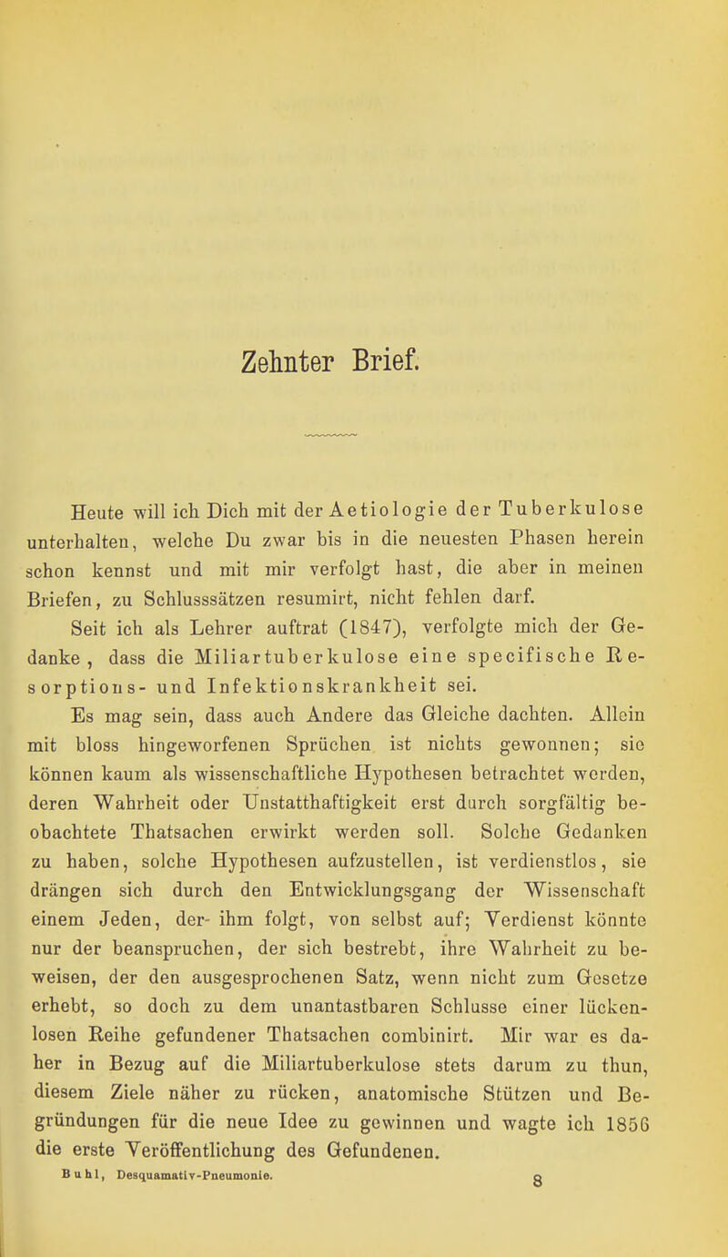 Zelmter Brief. Heute will ich Dich mit der Aetiologie der Tuberkulose unterhalten, welche Du zwar bis in die neuesten Phasen herein schon kennst und mit mir verfolgt hast, die aber in meinen Briefen, zu Schlusssätzen resumirt, nicht fehlen darf. Seit ich als Lehrer auftrat (1847), verfolgte mich der Ge- danke , dass die Miliartuberkulose eine specifische E, e- sorptions- und Infektionskrankheit sei. Es mag sein, dass auch Andere das Gleiche dachten. Allein mit bloss hingeworfenen Sprüchen ist nichts gewonnen; sie können kaum als wissenschaftliche Hypothesen betrachtet w^orden, deren Wahrheit oder Unstatthaftigkeit erst durch sorgfältig be- obachtete Thatsachen erwirkt werden soll. Solche Gedanken zu haben, solche Hypothesen aufzustellen, ist verdienstlos, sie drängen sich durch den Entwicklungsgang der Wissenschaft einem Jeden, der- ihm folgt, von selbst auf; Verdienst könnte nur der beanspruchen, der sich bestrebt, ihre Wahrheit zu be- weisen, der den ausgesprochenen Satz, wenn nicht zum Gesetze erhebt, so doch zu dem unantastbaren Schlüsse einer lücken- losen Reihe gefundener Thatsachen combinirt. Mir war es da- her in Bezug auf die Miliartuberkulose stets darum zu thun, diesem Ziele näher zu rücken, anatomische Stützen und Be- gründungen für die neue Idee zu gewinnen und wagte ich 1856 die erste Yeröffentlichung des Gefundenen. Buhl, DesquamatlT-Pneumonie. o