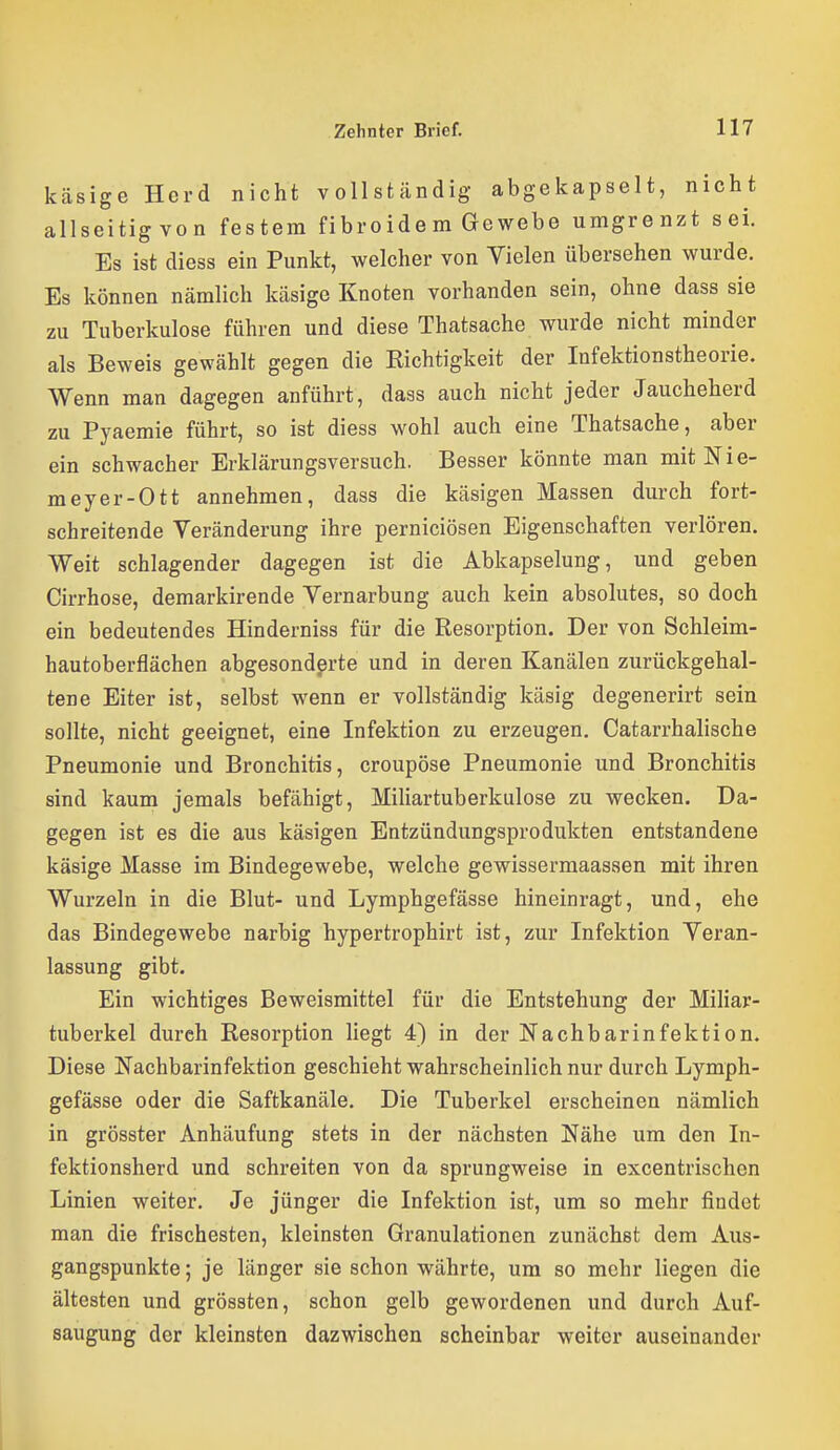 käsige Herd nicht vollständig abgekapselt, nicht allseitig von festem fibroide m Gewebe umgrenzt sei. Es ist diess ein Punkt, welcher von Vielen übersehen wurde. Es können nämlich käsige Knoten vorhanden sein, ohne dass sie zu Tuberkulose führen und diese Thatsache wurde nicht minder als Beweis gewählt gegen die Kichtigkeit der Infektionstheorie. Wenn man dagegen anführt, dass auch nicht jeder Jaucheherd zu Pyaemie führt, so ist diess wohl auch eine Thatsache, aber ein schwacher Erklärungsversuch. Besser könnte man mit Nie- meyer-Ott annehmen, dass die käsigen Massen durch fort- schreitende Veränderung ihre perniciösen Eigenschaften verlören. Weit schlagender dagegen ist die Abkapselung, und geben Cirrhose, demarkirende Vernarbung auch kein absolutes, so doch ein bedeutendes Hinderniss für die Resorption. Der von Schleim- hautoberflächen abgesonderte und in deren Kanälen zurückgehal- tene Eiter ist, selbst wenn er vollständig käsig degenerirt sein sollte, nicht geeignet, eine Infektion zu erzeugen. Catarrhalische Pneumonie und Bronchitis, croupöse Pneumonie und Bronchitis sind kaum jemals befähigt, Mihartuberkulose zu wecken. Da- gegen ist es die aus käsigen Entzündungsprodukten entstandene käsige Masse im Bindegewebe, welche gewissermaassen mit ihren Wurzeln in die Blut- und Lymphgefässe hineinragt, und, ehe das Bindegewebe narbig hypertrophirt ist, zur Infektion Veran- lassung gibt. Ein wichtiges Beweismittel für die Entstehung der Miliar- tuberkel durch Resorption liegt 4) in der Nachbarinfektion. Diese Nachbarinfektion geschieht wahrscheinlich nur durch Lymph- gefässe oder die Saftkanäle. Die Tuberkel erscheinen nämlich in grösster Anhäufung stets in der nächsten Nähe um den In- fektionsherd und schreiten von da sprungweise in excentrischen Linien weiter. Je jünger die Infektion ist, um so mehr findet man die frischesten, kleinsten Granulationen zunächst dem Aus- gangspunkte ; je länger sie schon währte, um so mehr liegen die ältesten und grössten, schon gelb gewordenen und durch Auf- saugung der kleinsten dazwischen scheinbar weiter auseinander