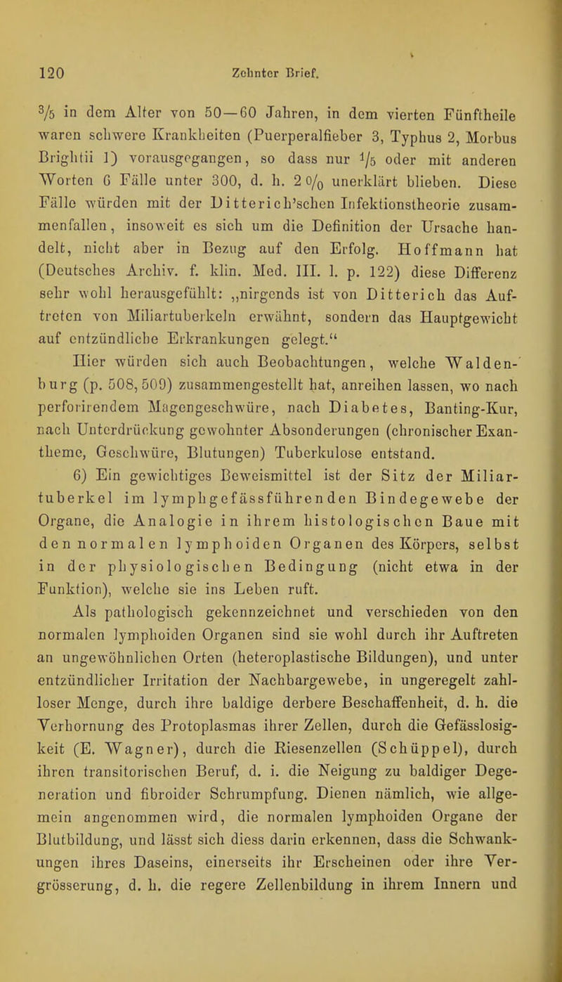 3/5 in dem Alter von 50—60 Jahren, in dem vierten Fünftheile waren schwere Krankheiten (Puerperalfieber 3, Typhus 2, Morbus Brightü 1) vorausgegangen, so dass nur ^5 oder mit anderen Worten G Fülle unter 300, d. h. 2 0/q unerklärt blieben. Diese Fälle würden mit der Ditterich'schen Irifektionstheorie zusam- menfallen, insoweit es sich um die Definition der Ursache han- delt, nicht aber in Bezug auf den Erfolg. Ho ff mann hat (Deutsches Archiv, f. klin. Med. III. 1. p. 122) diese Differenz sehr wohl herausgefühlt: „nirgends ist von Ditterich das Auf- treten von Miliartuberkeln erwähnt, sondern das Hauptgewicht auf entzündliche Erkrankungen gelegt. Hier würden sich auch Beobachtungen, welche Waiden-' bürg (p. 508,509) zusammengestellt hat, anreihen lassen, wo nach perfoiirendem Magengeschwüre, nach Diabetes, Banting-Kur, nach Unterdrückung gewohnter Absonderungen (chronischer Exan- theme, Geschwüre, Blutungen) Tuberkulose entstand. 6) Ein gewichtiges Beweismittel ist der Sitz der Miliar- tuberkel im lymphgefässführenden Bindegewebe der Organe, die Analogie in ihrem histologischen Baue mit den normalen lymphoiden Organen des Körpers, selbst in der physiologischen Bedingung (nicht etwa in der Funktion), welche sie ins Leben ruft. Als pathologisch gekennzeichnet und verschieden von den normalen lymphoiden Organen sind sie wohl durch ihr Auftreten an ungewöhnlichen Orten (heteroplastische Bildungen), und unter entzündlicher Irritation der Nachbargewebe, in ungeregelt zahl- loser Menge, durch ihre baldige derbere Beschaffenheit, d. h. die Verhornung des Protoplasmas ihrer Zellen, durch die Gefässlosig- keit (E. Wagner), durch die Kiesenzellen (Schüppel), durch ihren transitorischen Beruf, d. i. die Neigung zu baldiger Dege- neration und fibroider Schrumpfung. Dienen nämlich, wie allge- mein angenommen wird, die normalen lymphoiden Organe der Blutbildung, und lässt sich diess darin erkennen, dass die Schwank- ungen ihres Daseins, einerseits ihr Erscheinen oder ihre Ver- grösserung, d. h. die regere Zellenbildung in ihrem Innern und