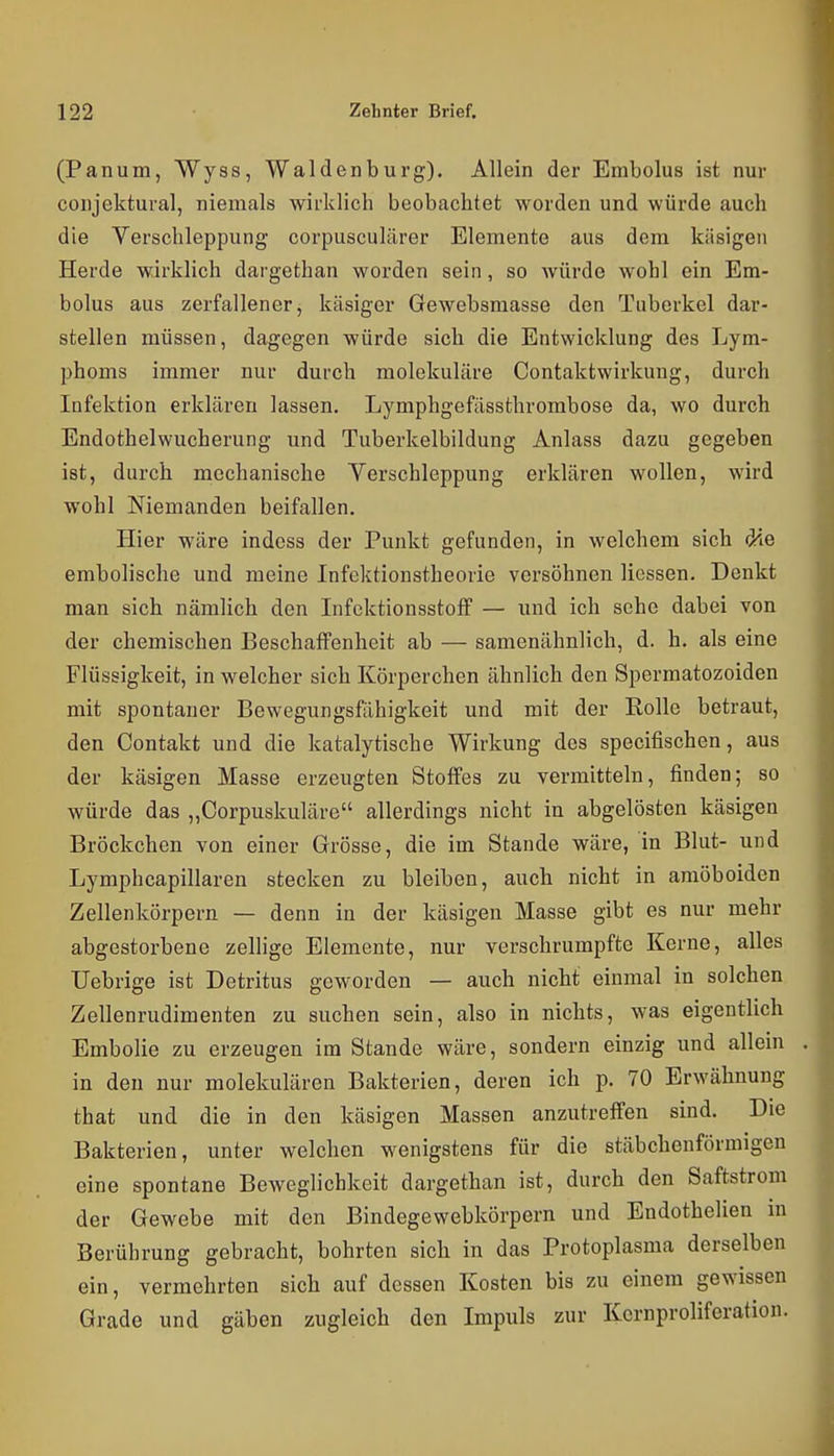 (Panum, Wyss, Waldenburg). Allein der Embolus ist nur conjektural, niemals wirklich beobachtet worden und würde auch die Verschleppung corpusculärer Elemente aus dem käsigen Herde wirklich dargethan worden sein, so würde wohl ein Em- bolus aus zerfallener, käsiger Gewebsmasse den Tuberkel dar- stellen müssen, dagegen würde sich die Entwicklung des Lym- phoms immer nur durch molekulare Contaktwirkung, durch Infektion erklären lassen. Lymphgefässthrombose da, wo durch Endothelwucherung und Tuberkelbildung Anlass dazu gegeben ist, durch mechanische Verschleppung erklären wollen, wird wohl Niemanden beifallen. Hier wäre indoss der Punkt gefunden, in welchem sich die embolische und meine Infektionstheorie versöhnen Hessen. Denkt man sich nämlich den Infektionsstoff — und ich sehe dabei von der chemischen Beschaffenheit ab — samenähnlich, d. h. als eine Flüssigkeit, in welcher sich Körperchen ähnlich den Spermatozoiden mit spontaner Bewegungsfähigkeit und mit der Rolle betraut, den Contakt und die katalytische Wirkung des specifischen, aus der käsigen Masse erzeugten Stoffes zu vermitteln, finden; so würde das „Corpuskuläre allerdings nicht in abgelösten käsigen Bröckchen von einer Grösse, die im Stande wäre, in Blut- und Lymphcapillaren stecken zu bleiben, auch nicht in amöboiden Zellenkörpern — denn in der käsigen Masse gibt es nur mehr abgestorbene zellige Elemente, nur verschrumpfte Kerne, alles Uebrige ist Detritus geworden — auch nicht einmal in solchen Zellenrudimenten zu suchen sein, also in nichts, was eigentlich Embolie zu erzeugen im Stande wäre, sondern einzig und allein in den nur molekulären Bakterien, deren ich p. 70 Erwähnung that und die in den käsigen Massen anzutreffen sind. Die Bakterien, unter welchen wenigstens für die stäbchenförmigen eine spontane Beweglichkeit dargethan ist, durch den Saftstrom der Gewebe mit den Bindegewebkörpern und Endothelien in Berührung gebracht, bohrten sich in das Protoplasma derselben ein, vermehrten sich auf dessen Kosten bis zu einem gewissen Grade und gäben zugleich den Impuls zur Kernproliferation.