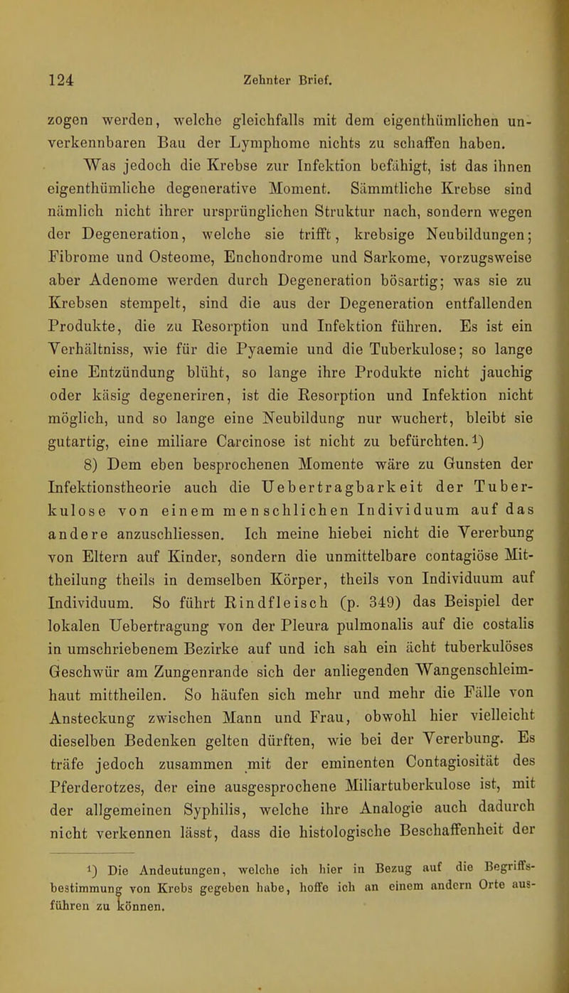 zogen werden, welche gleichfalls mit dem eigenthümlichen un- verkennbaren Bau der Lymphome nichts zu schaffen haben. Was jedoch die Krebse zur Infektion befähigt, ist das ihnen eigenthümliche degenerative Moment. Sämmtliche Krebse sind nämlich nicht ihrer ursprünglichen Struktur nach, sondern wegen der Degeneration, welche sie trifft, krebsige Neubildungen; Fibrome und Osteome, Enchondrome und Sarkome, vorzugsweise aber Adenome werden durch Degeneration bösartig; was sie zu Krebsen stempelt, sind die aus der Degeneration entfallenden Produkte, die zu Resorption und Infektion führen. Es ist ein Verhältniss, wie für die Pyaemie und die Tuberkulose; so lange eine Entzündung blüht, so lange ihre Produkte nicht jauchig oder käsig degeneriren, ist die Resorption und Infektion nicht möglich, und so lange eine Neubildung nur wuchert, bleibt sie gutartig, eine miliare Carcinose ist nicht zu befürchten, l) 8) Dem eben besprochenen Momente wäre zu Gunsten der Infektionstheorie auch die Uebertragbarkeit der Tuber- kulose von einem menschlichen Individuum auf das andere anzuschliessen. Ich meine hiebei nicht die Vererbung von Eltern auf Kinder, sondern die unmittelbare contagiöse Mit- theilung theils in demselben Körper, theils von Individuum auf Individuum. So führt Rindfleisch (p. 349) das Beispiel der lokalen Uebertragung von der Pleura pulmonalis auf die costalis in umschriebenem Bezirke auf und ich sah ein ächt tuberkulöses Geschwür am Zungenrande sich der anliegenden Wangenschleim- haut mittheilen. So häufen sich mehr und mehr die Fälle von Ansteckung zwischen Mann und Frau, obwohl hier vielleicht dieselben Bedenken gelten dürften, wie bei der Vererbung. Es träfe jedoch zusammen mit der eminenten Contagiosität des Pferderotzes, der eine ausgesprochene Miliartuberkulose ist, mit der allgemeinen Syphilis, welche ihre Analogie auch dadurch nicht verkennen lässt, dass die histologische Beschaffenheit der 1) Die Andeutungen, welche ich hier in Bezug auf die Begriffs- bestimmung von Krebs gegeben habe, hoffe ich an einem andern Orte aus- führen zu können.