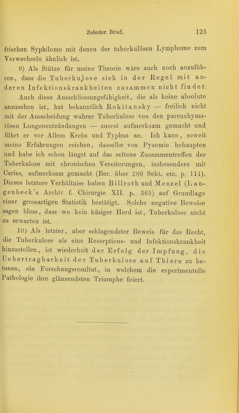 frischen Syphilome mit denen der tuberkulösen Lymphome zum Verwechseln ähnlich ist. 9) Als Stütze für meine Theorie wäre auch noch anzufüh- ren, dass die Tuberkulose sich in der Eegel mit an- deren Infektionskrankheiten zusammen nicht findet. Auch diese Ausschliessungsfähigkeit, die als keine absolute anzusehen ist, hat bekanntlich Eokitansky — freilich nicht mit der Ausscheidung wahrer Tuberkulose von den parenchyma- tösen Lungenentzündungen — zuerst aufmerksam gemacht und fährt er vor Allem Krebs und Typhus an. Ich kann, soweit meine Erfahrungen reichen, dasselbe von Pyaemie behaupten und habe ich schon längst auf das seltene Zusammentreffen der Tuberkulose mit chronischen Vereiterungen, insbesondere mit Caries, aufmerksam gemacht (Ber. über 280 Sekt. etc. p. III). Dieses letztere Verhältniss haben Billroth und Menzel (Lan- genbeck's Archiv f. Chirurgie XII. p. 365) auf Grundlage einer grossartigen Statistik bestätigt. Solche negative Beweise sagen bloss, dass wo kein käsiger Herd ist, Tuberkulose nicht zu erwarten ist. 10) Als letzter, aber schlagendster Beweis für das Eecht, die Tuberkulose als eine Resorptions- und Infektionskrankheit hinzustellen, ist wiederholt der Erfolg der Impfung, die Uebertragbarkeit der Tuberkulose auf Thiere zu be- tonen, ein Forschungsresultat, in welchem die experimentelle Pathologie ihre glänzendsten Triumphe feiert.