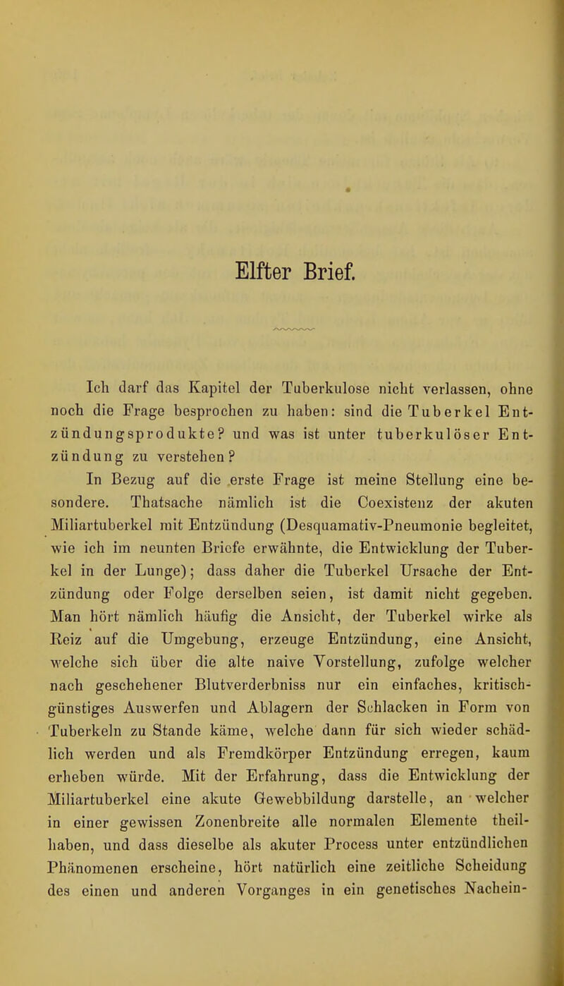 Elfter Brief. Ich darf das Kapitel der Tuberkulose nicht verlassen, ohne noch die Frage besprochen zu haben: sind die Tuberkel Ent- zündungsprodukte? und was ist unter tuberkulöser Ent- zündung zu verstehen? In Bezug auf die .erste Frage ist meine Stellung eine be- sondere. Thatsache nämlich ist die Coexistenz der akuten Miliartuberkel mit Entzündung (Desquamativ-Pneumonie begleitet, wie ich im neunten Briefe erwähnte, die Entwicklung der Tuber- kel in der Lunge); dass daher die Tuberkel Ursache der Ent- zündung oder Folge derselben seien, ist damit nicht gegeben. Man hört nämlich häufig die Ansicht, der Tuberkel wirke als Reiz auf die Umgebung, erzeuge Entzündung, eine Ansicht, welche sich über die alte naive Vorstellung, zufolge welcher nach geschehener Blutverderbniss nur ein einfaches, kritisch- günstiges Auswerfen und Ablagern der Schlacken in Form von Tuberkeln zu Stande käme, welche dann für sich wieder schäd- lich werden und als Fremdkörper Entzündung erregen, kaum erheben würde. Mit der Erfahrung, dass die Entwicklung der Miliartuberkel eine akute Gewebbildung darstelle, an welcher in einer gewissen Zonenbreite alle normalen Elemente theil- haben, und dass dieselbe als akuter Process unter entzündlichen Phänomenen erscheine, hört natürlich eine zeitliche Scheidung des einen und anderen Vorganges in ein genetisches Nachein-