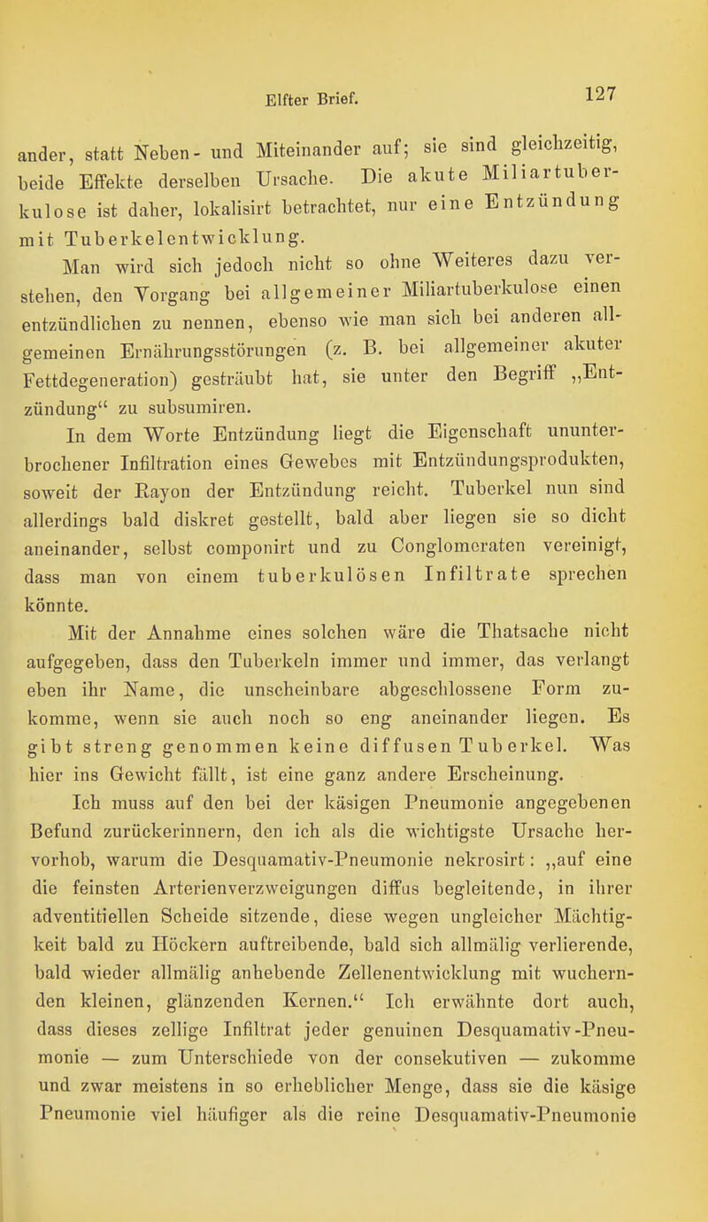 ander, statt Neben- und Miteinander auf; sie sind gleichzeitig, beide Effekte derselben Ursache. Die akute Miliartuber- kulose ist daher, lokalisirt betrachtet, nur eine Entzündung mit Tuberkelentwicklung. Man wird sich jedoch nicht so ohne Weiteres dazu ver- stehen, den Vorgang bei allgemeiner Miliartuberkulos^e einen entzündlichen zu nennen, ebenso wie man sich bei anderen all- gemeinen Ernährungsstörungen (z. B. bei allgemeiner akuter Fettdegeneration) gesträubt hat, sie unter den Begriff „Ent- zündung zu subsumiren. In dem Worte Entzündung Hegt die Eigenschaft ununter- brochener Infiltration eines Gewebes mit Entzündungsprodukten, soweit der Eayon der Entzündung reicht. Tuberkel nun sind allerdings bald diskret gestellt, bald aber liegen sie so dicht aneinander, selbst componirt und zu Conglomcraten vereinigt, dass man von einem tuberkulösen Infiltrate sprechen könnte. Mit der Annahme eines solchen wäre die Thatsache nicht aufgegeben, dass den Tuberkeln immer und immer, das verlangt eben ihr Name, die unscheinbare abgeschlossene Form zu- komme, wenn sie auch noch so eng aneinander liegen. Es gibt streng genommen keine diffusen Tuberkel. Was hier ins Gewicht fällt, ist eine ganz andere Erscheinung. Ich muss auf den bei der käsigen Pneumonie angegebenen Befund zurückerinnern, den ich als die wichtigste Ursache her- vorhob, warum die Desquamativ-Pneumonie nekrosirt: ,,auf eine die feinsten Arterienverzweigungen diffus begleitende, in ihrer adventitiellen Scheide sitzende, diese wegen ungleicher Mächtig- keit bald zu Höckern auftreibende, bald sich allmälig verlierende, bald wieder allmälig anhebende Zellenentwicklung mit wuchern- den kleinen, glänzenden Kernen, Ich erwähnte dort auch, dass dieses zellige Infiltrat jeder genuinen Desquamativ-Pneu- monie — zum Unterschiede von der consekutiven — zukomme und zwar meistens in so erheblicher Menge, dass sie die käsige Pneumonie viel häufiger als die reine Desquamativ-Pneumonie