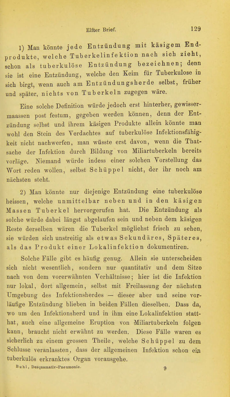 1) Man könnte jede Entzündung mit käsigem End- produkte, welche Tuberkelinfektion nach sich zieht, schon als tuberkulöse Entzündung bezeichnen; denn sie ist eine Entzündung, welche den Keim für Tuberkulose in sich birgt, wenn auch am Entzündungsherde selbst, früher und später, nichts von Tuberkeln zugegen wäre. Eine solche Definition würde jedoch erst hinterher, gewisser- maassen post festum, gegeben werden können, denn der Ent- zündung selbst und ihrem käsigen Produkte allein könnte man wohl den Stein des Verdachtes auf tuberkulöse Infektionsfähig- keit nicht nachwerfen, man wüsste erst davon, wenn die That- sache der Infektion durch Bildung von Miliartuberkeln bereits vorläge. Niemand würde indess einer solchen Vorstellung das Wort reden wollen, selbst Schüppel nicht, der ihr noch am nächsten steht. 2) Man könnte nur diejenige Entzündung eine tuberkulöse heissen, welche unmittelbar neben und in den käsigen Massen Tuberkel hervorgerufen hat. Die Entzündung als solche würde dabei längst abgelaufen sein und neben dem käsigen Reste derselben wären die Tuberkel möglichst frisch zu sehen, sie würden sich unstreitig als etwas Sekundäres, Späteres, als das Produkt einer Lokalinfektion dokumentiren. Solche Fälle gibt es häufig genug. Allein sie unterscheiden sich nicht wesentlich, sondern nur quantitativ und dem Sitze nach von dem vorerwähnten Verhältnisse; hier ist die Infektion nur lokal, dort allgemein, selbst mit Freilassung der nächsten Umgebung des Infektionsherdes — dieser aber und seine vor- läufige Entzündung blieben in beiden Fällen dieselben, Dass da, wo um den Infektionsherd und in ihm eine Lokalinfektion statt- hat, auch eine allgemeine Eruption von Miliartuberkeln folgen kann, braucht nicht erwähnt zu werden. Diese Fälle waren es sicherlich zu einem grossen Theile, welche Schüppel zu dem Schlüsse veranlassten, dass der allgemeinen Infektion schon ein tuberkulös erkranktes Organ vorausgehe. Buhl, Desquamativ-Pneumonie. g
