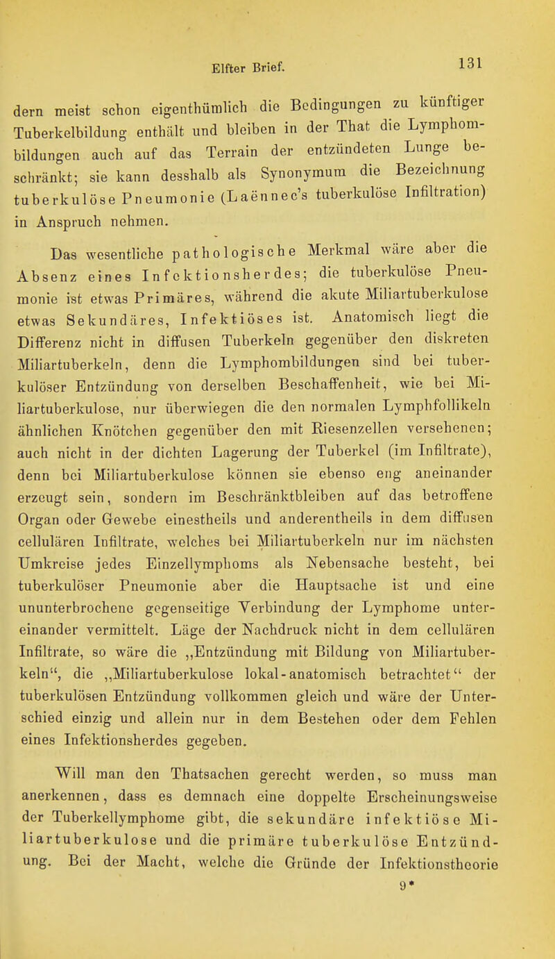 dern meist schon eigenthümlich die Bedingungen zu künftiger Tuberkelbildung enthält und bleiben in der That die Lymphom- bildungen auch auf das Terrain der entzündeten Lunge be- schränkt; sie kann desshalb als Synonyraura die Bezeichnung tuberkulöse Pneumonie (Laennec's tuberkulöse Infiltration) in Anspruch nehmen. Das wesentliche pathologische Merkmal wäre aber die Absenz eines Infektionsherdes; die tuberkulöse Pneu- monie ist etwas Primäres, während die akute Miliartuberkulose etwas Sekundäres, Infektiöses ist. Anatomisch liegt die Differenz nicht in diffusen Tuberkeln gegenüber den diskreten Miliartuberkeln, denn die Lymphombildungen sind bei tuber- kulöser Entzündung von derselben Beschaffenheit, wie bei Mi- liartuberkulose, nur überwiegen die den normalen Lymphfollikeln ähnlichen Knötchen gegenüber den mit Riesenzellen versehenen; auch nicht in der dichten Lagerung der Tuberkel (im Infiltrate), denn bei Miliartuberkulose können sie ebenso eng aneinander erzeugt sein, sondern im Beschränktbleiben auf das betroffene Organ oder Gewebe einestheils und anderentheils in dem diffusen cellulären Infiltrate, welches bei Miliartuberkeln nur im nächsten Umkreise jedes Einzellymphoms als Nebensache besteht, bei tuberkulöser Pneumonie aber die Hauptsache ist und eine ununterbrochene gegenseitige Yerbindung der Lymphome unter- einander vermittelt. Läge der Nachdruck nicht in dem cellulären Infiltrate, so wäre die ,,Entzündung mit Bildung von Miliartuber- keln, die „Miliartuberkulose lokal-anatomisch betrachtet der tuberkulösen Entzündung vollkommen gleich und wäre der Unter- schied einzig und allein nur in dem Bestehen oder dem Fehlen eines Infektionsherdes gegeben. Will man den Thatsachen gerecht werden, so muss man anerkennen, dass es demnach eine doppelte Erscheinungsweise der Tuberkellymphome gibt, die sekundäre infektiöse Mi- liartuberkulose und die primäre tuberkulöse Entzünd- ung. Bei der Macht, welche die Gründe der Infektionstheorie