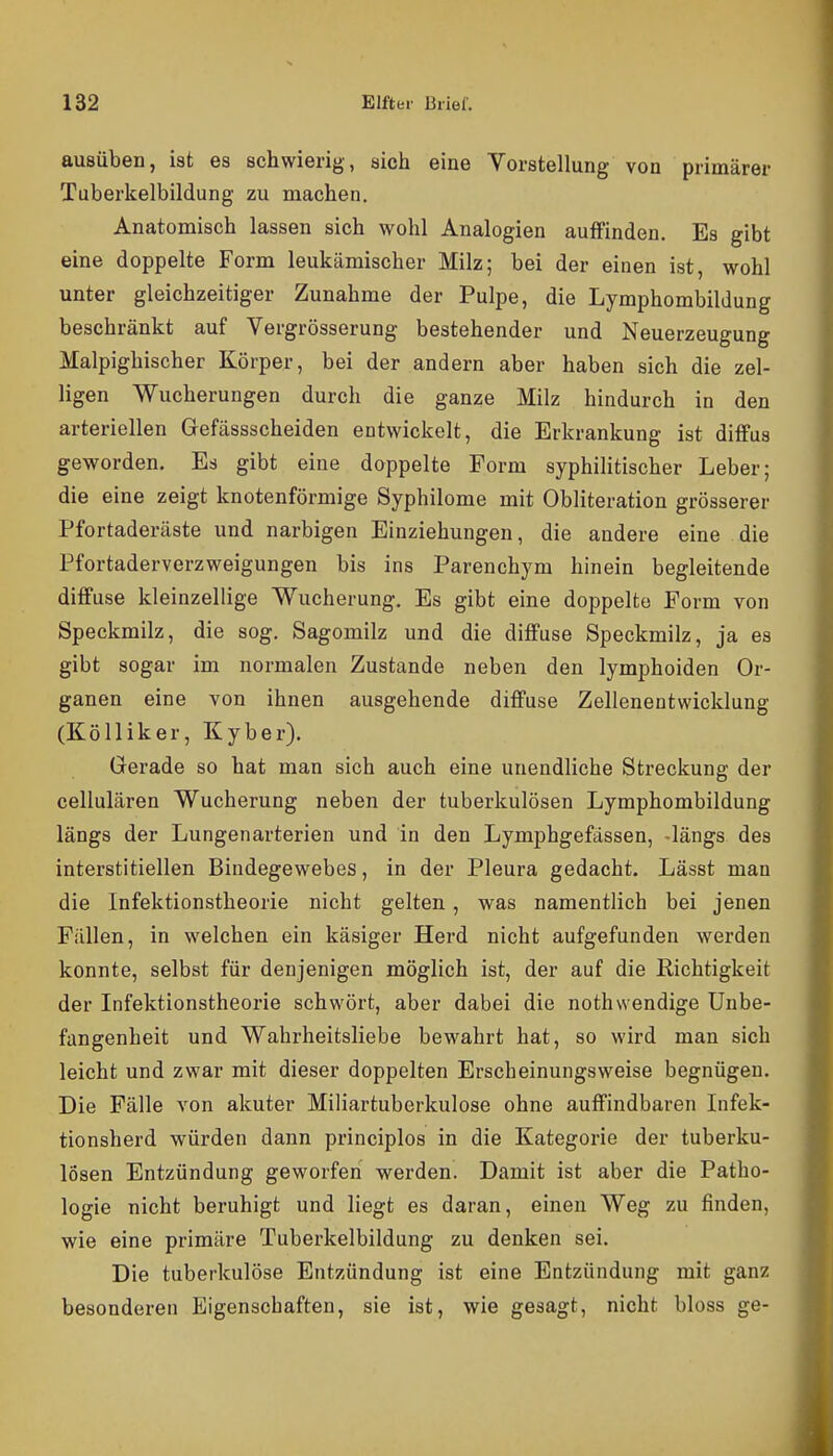 ausüben, ist es schwierig, sich eine Vorstellung von primärer Tuberkelbildung zu machen. Anatomisch lassen sich wohl Analogien auffinden. Es gibt eine doppelte Form leukämischer Milz; bei der einen ist, wohl unter gleichzeitiger Zunahme der Pulpe, die Lymphombildung beschränkt auf Vergrösserung bestehender und Neuerzeugung Malpighischer Körper, bei der andern aber haben sich die zel- ligen Wucherungen durch die ganze Milz hindurch in den arteriellen Gefässscheiden entwickelt, die Erkrankung ist diffus geworden. Es gibt eine doppelte Form syphilitischer Leber; die eine zeigt knotenförmige Syphilome mit Obliteration grösserer Pfortaderäste und narbigen Einziehungen, die andere eine die Pfortaderverzweigungen bis ins Parenchym hinein begleitende diffuse kleinzellige Wucherung. Es gibt eine doppelte Form von Speckmilz, die sog. Sagomilz und die diffuse Speckmilz, ja es gibt sogar im normalen Zustande neben den lymphoiden Or- ganen eine von ihnen ausgehende diffuse Zellenentwicklung (Kölliker, Kyber). Gerade so hat man sich auch eine unendliche Streckung der cellulären Wucherung neben der tuberkulösen Lymphombildung längs der Lungenarterien und in den Lymphgefässen, -längs des interstitiellen Bindegewebes, in der Pleura gedacht. Lässt man die Infektionstheorie nicht gelten, was namentlich bei jenen Fällen, in welchen ein käsiger Herd nicht aufgefunden werden konnte, selbst für denjenigen möglich ist, der auf die Richtigkeit der Infektionstheorie schwört, aber dabei die nothwendige Unbe- fangenheit und Wahrheitsliebe bewahrt hat, so wird man sich leicht und zwar mit dieser doppelten Erscheinungsweise begnügen. Die Fälle von akuter Miliartuberkulose ohne auffindbaren Infek- tionsherd würden dann principlos in die Kategorie der tuberku- lösen Entzündung geworfen werden. Damit ist aber die Patho- logie nicht beruhigt und liegt es daran, einen Weg zu finden, wie eine primäre Tuberkelbildung zu denken sei. Die tuberkulöse Entzündung ist eine Entzündung mit ganz besonderen Eigenscbaften, sie ist, wie gesagt, nicht bloss ge-