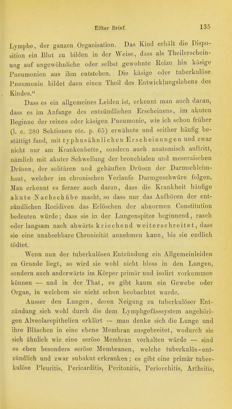 Lymphe, der ganzen Organisation. Das Kind erhält die Dispo- sition ein Blut zu bilden in der Weise, dass als Theilerschcin- ung auf ungewöhnliche oder selbst gewohnte Kelze bin käsige Pneumonien aus ihm entstehen. Die käsige oder tuberkulöse. Pneumonie bildet dann einen Theil des Entwicklungslebens des Kindes. Dass es ein allgemeines Leiden ist, erkennt man auch daran, dass es im Anfange des entzündlichen Erscheinens, im akuten Beginne der reinen oder käsigen Pneumonie, wie ich schon früher (1. c. 280 Sektionen etc. p. 65) erwähnte und seither häufig be- stättigt fand, mit typhusähnlichen Erscheinungen und zwar nicht nur am Krankenbette, sondern auch anatomisch auftritt, nämlich mit akuter Schwellung der bronchialen und meseraischen Drüsen, der solitären und gehäuften Drüsen der Darmschleim- haut, welcher im chronischen Verlaufe Darmgeschwüre folgen. Man erkennt es ferner auch daran, dass die Krankheit häufige akute Nachschübe macht, so dass nur das Aufhören der ent- zündlichen Kecidiven das Erlöschen der abnormen Constitution bedeuten würde; dass sie in der Lungenspitze beginnend, rasch oder langsam nach abwärts kriechend weiterschreitet, dass sie eine unabsehbare Chronicität annehmen kann, bis sie endlich tödtet. Wenn nun der tuberkulösen Entzündung ein Allgemeinleiden zu Grunde liegt, so wird sie wohl nicht bloss in den Lungen, sondern auch anderwärts im Körper primär und isolirt vorkommen können — und in der That, es gibt kaum ein Gewebe oder Organ, in welchem sie nicht schon beobachtet wurde. Ausser den Lungen, deren Neigung zu tuberkulöser Ent- zündung sich wohl durch die dem Lymphgefässsystem angehöri- gen Alveolarepithelien erklärt — man denke sich die Lunge und ihre Bläschen in eine ebene Membran ausgebreitet, wodurch sie sich ähnlich wie eine seröse Membran verhalten würde — sind es eben besonders seröse Membranen, welche tuberkulös - ent- zündlich und zwar subakut erkranken; es gibt eine primär tuber- kulöse Pleuritis, Pericarditis, Peritonitis, Periorchitis, Arthritis,