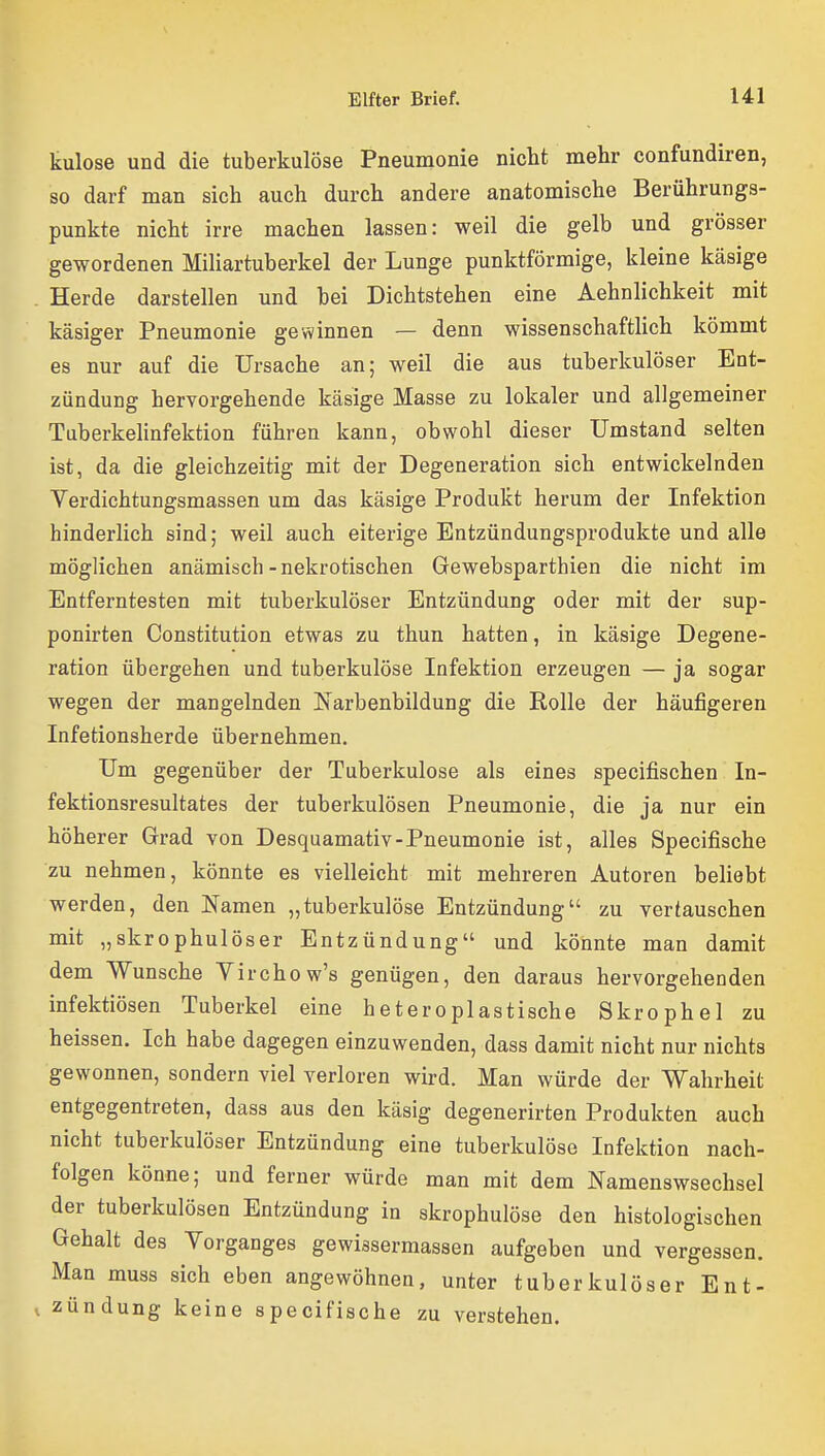 kulose und die tuberkulöse Pneumonie nicht mehr confundiren, so darf man sich auch durch andere anatomische Berührungs- punkte nicht irre machen lassen: weil die gelb und grösser gewordenen Miliartuberkel der Lunge punktförmige, kleine käsige Herde darstellen und bei Dichtstehen eine Aehnlichkeit mit käsiger Pneumonie gewinnen — denn wissenschaftlich kömmt es nur auf die Ursache an; weil die aus tuberkulöser Ent- zündung hervorgehende käsige Masse zu lokaler und allgemeiner Tuberkelinfektion führen kann, obwohl dieser Umstand selten ist, da die gleichzeitig mit der Degeneration sich entwickelnden Verdichtungsmassen um das käsige Produkt hei'um der Infektion hinderlich sind; weil auch eiterige Entzündungsprodukte und alle möglichen anämisch - nekrotischen Gewebsparthien die nicht im Entferntesten mit tuberkulöser Entzündung oder mit der sup- ponirten Constitution etwas zu thun hatten, in käsige Degene- ration übergehen und tuberkulöse Infektion erzeugen — ja sogar wegen der mangelnden Isarbenbildung die Rolle der häufigeren Infetionsherde übernehmen. Um gegenüber der Tuberkulose als eines specifischen In- fektionsresultates der tuberkulösen Pneumonie, die ja nur ein höherer Grad von Desquamativ-Pneumonie ist, alles Specifische zu nehmen, könnte es vielleicht mit mehreren Autoren behebt werden, den Namen „tuberkulöse Entzündung zu vertauschen mit „skrophulöser Entzündung und könnte man damit dem Wunsche Yirchow's genügen, den daraus hervorgehenden infektiösen Tuberkel eine heteroplastische Skrophel zu heissen. Ich habe dagegen einzuwenden, dass damit nicht nur nichts gewonnen, sondern viel verloren wird. Man würde der Wahrheit entgegentreten, dass aus den käsig degenerirten Produkten auch nicht tuberkulöser Entzündung eine tuberkulöse Infektion nach- folgen könne; und ferner würde man mit dem Namenswsechsel der tuberkulösen Entzündung in skrophulöse den histologischen Gehalt des Vorganges gewissermassen aufgeben und vergessen. Man muss sich eben angewöhnen, unter tuberkulöser Ent- , Zündung keine specifische zu verstehen.