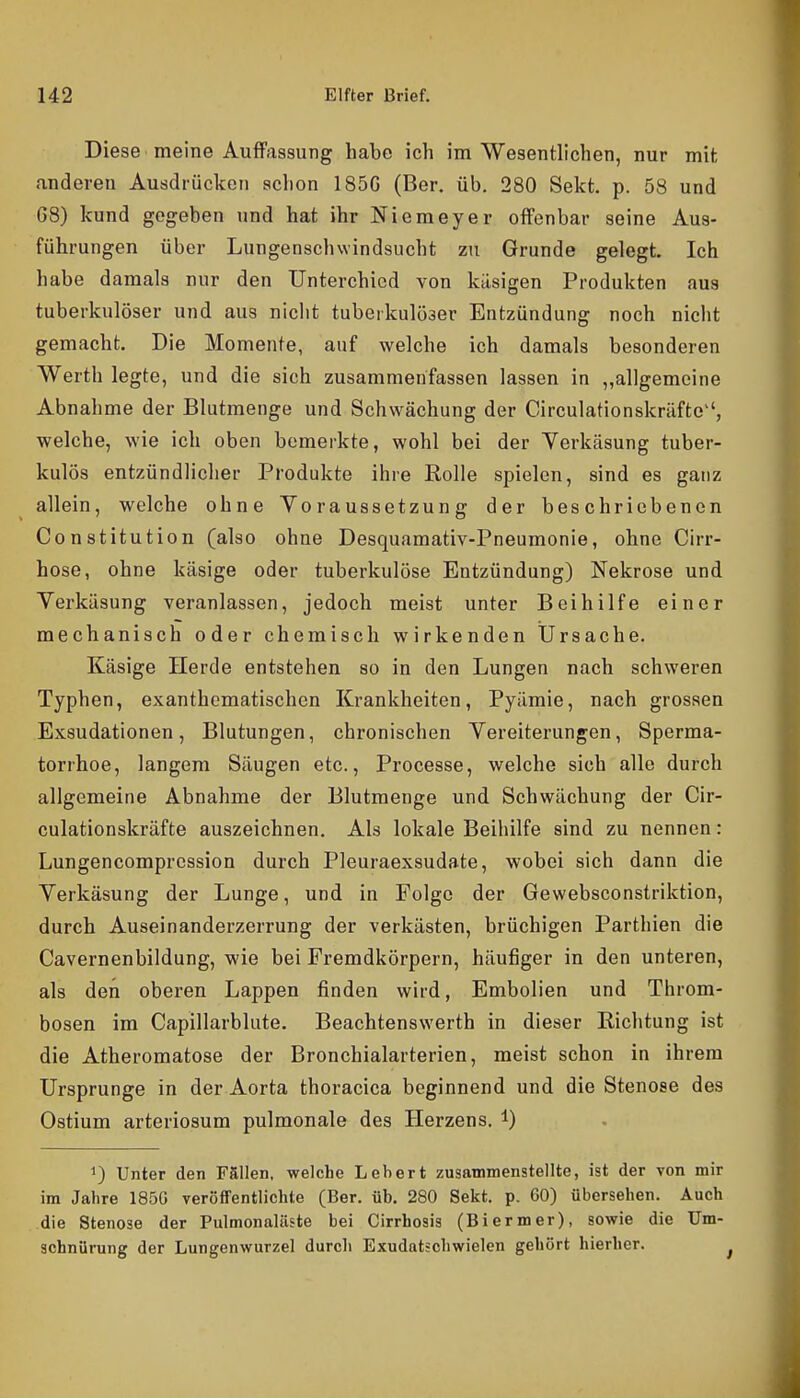 Diese meine Aulfassung habe ich im Wesentlichen, nur mit anderen Ausdrücken schon 185G (Ber. üb. 280 Sekt. p. 58 und 68) kund gegeben und hat ihr Niemeyer offenbar seine Aus- führungen über Lungenschwindsucht zu Grunde gelegt. Ich habe damals nur den Unterchied von käsigen Produkten aus tuberkulöser und aus nicht tuberkulöser Entzündung noch nicht gemacht. Die Momente, auf welche ich damals besonderen Werth legte, und die sich zusammenfassen lassen in „allgemeine Abnahme der Blutmenge und Schwächung der Circulationskrilfte, welche, wie ich oben bemerkte, wohl bei der Yerkäsung tuber- kulös entzündlicher Produkte ihre Rolle spielen, sind es ganz allein, welche ohne Voraussetzung der beschriebenen Constitution (also ohne Desquamativ-Pneumonie, ohne Cirr- hose, ohne käsige oder tuberkulöse Entzündung) Nekrose und Yerkäsung veranlassen, jedoch meist unter Beihilfe einer mechanisch oder chemisch wirkenden Ursache. Käsige Herde entstehen so in den Lungen nach schweren Typhen, exanthomatischen Krankheiten, Pyämie, nach grossen Exsudationen, Blutungen, chronischen Vereiterungen, Sperma- torrhoe, langem Säugen etc., Processe, welche sich alle durch allgemeine Abnahme der Blutmenge und Schwächung der Cir- culationskräfte auszeichnen. Als lokale Beihilfe sind zu nennen: Lungencompression durch Pleuraexsudate, wobei sich dann die Verkäsung der Lunge, und in Folge der Gewebsconstriktion, durch Auseinanderzerrung der verkästen, brüchigen Parthien die Cavernenbildung, wie bei Fremdkörpern, häufiger in den unteren, als den oberen Lappen finden wird, Embolien und Throm- bosen im Capillarblute. Beachtenswerth in dieser Richtung ist die Atheromatose der Bronchialarterien, meist schon in ihrem Ursprünge in der Aorta thoracica beginnend und die Stenose des Ostium arteriosum pulmonale des Herzens, l) 1) Unter den Fällen, welche Lebert zusammenstellte, ist der von mir im Jahre 185G veröffentlichte (Ber. üb. 280 Sekt. p. 60) übersehen. Auch die Stenose der Pulmonaläste bei Cirrhosis (Biermer), sowie die üm- schnürung der Lungenwurzel durch Exudatschwielen gehört hierher.