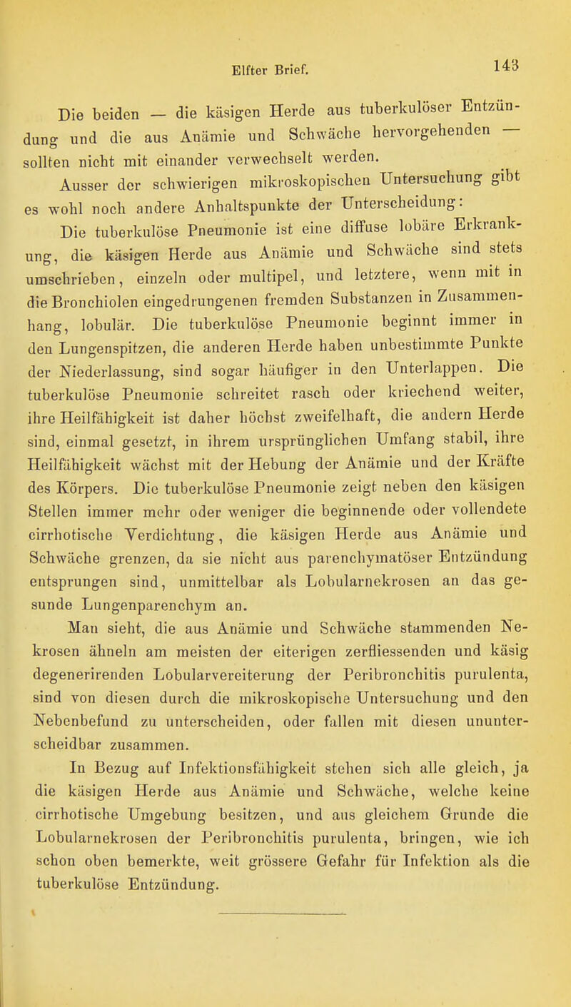 Die beiden - die käsigen Herde aus tuberkulöser Entzün- dung und die aus Anämie und Schwäche hervorgehenden — sollten nicht mit einander verwechselt werden. Ausser der schwierigen mikroskopischen Untersuchung gibt es wohl noch andere Anhaltspunkte der Unterscheidung: Die tuberkulöse Pneumonie ist eine diffuse lobäre Erkrank- ung, die käsigen Herde aus Anämie und Schwäche sind stets umschrieben, einzeln oder multipel, und letztere, wenn mit in die Bronchiolen eingedrungenen fremden Substanzen in Zusammen- hang, lobulär. Die tuberkulöse Pneumonie beginnt immer m den Lungenspitzen, die anderen Herde haben unbestimmte Punkte der Niederlassung, sind sogar häufiger in den Unterlappen. Die tuberkulöse Pneumonie schreitet rasch oder kriechend weiter, ihre Heilfähigkeit ist daher höchst zweifelhaft, die andern Herde sind, einmal gesetzt, in ihrem ursprünglichen Umfang stabil, ihre Heilfähigkeit wächst mit der Hebung der Anämie und der Kräfte des Körpers. Die tuberkulöse Pneumonie zeigt neben den käsigen Stellen immer mehr oder weniger die beginnende oder vollendete cirrhotische Yerdichtung, die käsigen Herde aus Anämie und Schwäche grenzen, da sie nicht aus parenchymatöser Entzündung entsprungen sind, unmittelbar als Lobularnekrosen an das ge- sunde Lungenparenchym an. Man sieht, die aus Anämie und Schwäche stammenden Ne- krosen ähneln am meisten der eiterigen zerfliessenden und käsig degenerirenden Lobularvereiterung der Peribronchitis purulenta, sind von diesen durch die mikroskopische Untersuchung und den Nebenbefund zu unterscheiden, oder fallen mit diesen ununter- scheidbar zusammen. In Bezug auf Infektionsfähigkeit stehen sich alle gleich, ja die käsigen Herde aus Anämie und Schwäche, welche keine cirrhotische Umgebung besitzen, und aus gleichem Grunde die Lobularnekrosen der Peribronchitis purulenta, bringen, wie ich schon oben bemerkte, weit grössere Gefahr für Infektion als die tuberkulöse Entzündung.