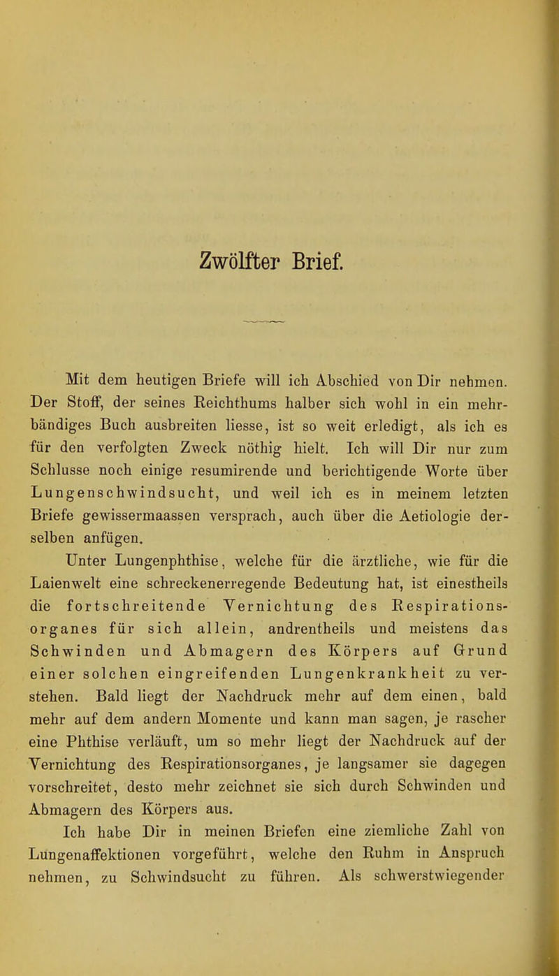 Zwölfter Brief. Mit dem heutigen Briefe will ich Abschied von Dir nehmen. Der StoflP, der seines Eeichthums halber sich wohl in ein mehr- bändiges Buch ausbreiten liesse, ist so weit erledigt, als ich es für den verfolgten Zweck nöthig hielt. Ich will Dir nur zum Schlüsse noch einige resumirende und berichtigende Worte über Lungenschwindsucht, und weil ich es in meinem letzten Briefe gewissermaassen versprach, auch über die Aetiologie der- selben anfügen. Unter Lungenphthise, welche für die ärztliche, wie für die Laienwelt eine schreckenerregende Bedeutung hat, ist einestheils die fortschreitende Vernichtung des Eespirations- organes für sich allein, andrentheils und meistens das Schwinden und Abmagern des Körpers auf Grund einer solchen eingreifenden Lungenkrankheit zu ver- stehen. Bald liegt der Nachdruck mehr auf dem einen, bald mehr auf dem andern Momente und kann man sagen, je rascher eine Phthise verläuft, um so mehr liegt der Nachdruck auf der Vernichtung des Respirationsorganes, je langsamer sie dagegen vorschreitet, desto mehr zeichnet sie sich durch Schwinden und Abmagern des Körpers aus. Ich habe Dir in meinen Briefen eine ziemliche Zahl von Lungenaffektionen vorgeführt, welche den Ruhm in Anspruch nehmen, zu Schwindsucht zu führen. Als schwerstwiegender