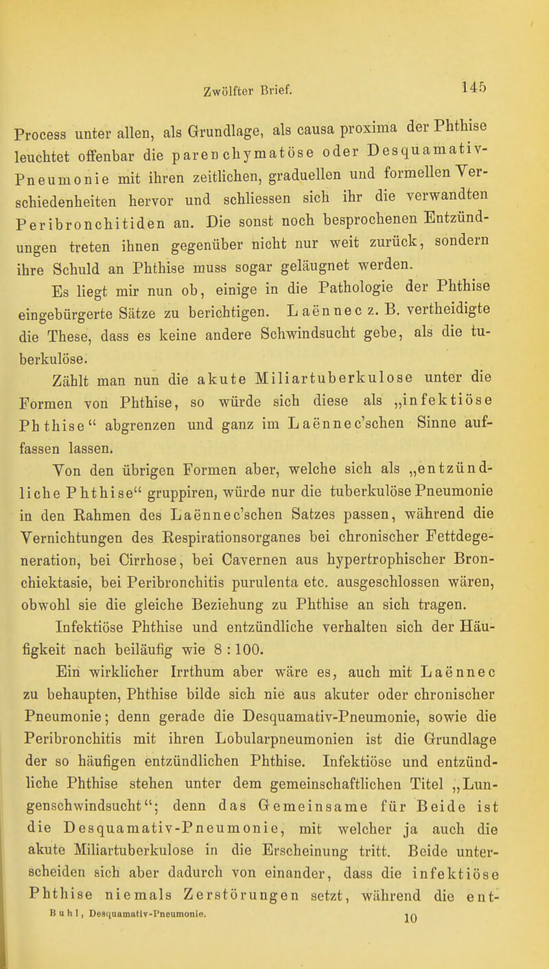 Process unter allen, als Grundlage, als causa proxima der Phthise leuchtet offenbar die parenchymatöse oder Desquamativ- Pneumonie mit ihren zeitlichen, graduellen und formellen Ver- schiedenheiten hervor und schliessen sich ihr die verwandten Peribronchitiden an. Die sonst noch besprochenen Entzünd- ungen treten ihnen gegenüber nicht nur weit zurück, sondern ihre Schuld an Phthise muss sogar geläugnet werden. Es liegt mir nun ob, einige in die Pathologie der Phthise eingebürgerte Sätze zu berichtigen. Laennecz. B. vertheidigte die These, dass es keine andere Schwindsucht gebe, als die tu- berkulöse. Zählt man nun die akute Miliartuberkulose unter die Formen von Phthise, so würde sich diese als „infektiöse Phthise abgrenzen und ganz im Laennec'schen Sinne auf- fassen lassen. Yen den übrigen Formen aber, welche sich als „entzünd- liche Phthise gruppiren, würde nur die tuberkulöse Pneumonie in den Rahmen des L aenne c'schen Satzes passen, während die Vernichtungen des Respirationsorganes bei chronischer Fettdege- neration, bei Cirrhose, bei Cavernen aus hypertrophischer Bron- chiektasie, bei Peribronchitis purulenta etc. ausgeschlossen wären, obwohl sie die gleiche Beziehung zu Phthise an sich tragen. Infektiöse Phthise und entzündliche verhalten sich der Häu- figkeit nach beiläufig wie 8 :100. Ein wirklicher Irrthum aber wäre es, auch mit Laennec zu behaupten, Phthise bilde sich nie aus akuter oder chronischer Pneumonie; denn gerade die Desquamativ-Pneumonie, sowie die Peribronchitis mit ihren Lobularpneumonien ist die Grundlage der so häufigen entzündlichen Phthise. Infektiöse und entzünd- liche Phthise stehen unter dem gemeinschaftlichen Titel „Lun- genschwindsucht; denn das Gemeinsame für Beide ist die Desquamativ-Pneumonie, mit welcher ja auch die akute Mihartuberkulose in die Erscheinung tritt. Beide unter- scheiden sich aber dadurch von einander, dass die infektiöse Phthise niemals Zerstörungen setzt, während die ent- Buhl, DeaiiuamatiT-Pneumonle,