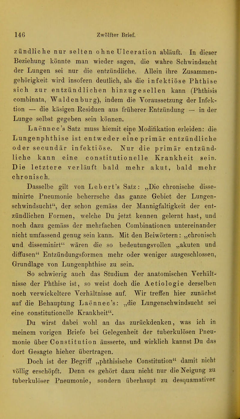 zündliche nur selten ohne Ulceration abläuft. In dieser Beziehung könnte man wieder sagen, die wahre Schwindsucht der Lungen sei nur die entzündliche. Allein ihre Zusammen- gehörigkeit wird insofern deutlich, als die infektiöse Phthise sich zur entzündlichen hinzugesellen kann (Phthisis combinata, Waldenburg), indem die Voraussetzung der Infek- tion — die käsigen Residuen aus früherer Entzündung — in der Lunge selbst gegeben sein können. Laennec's Satz muss hiemit eine Modifikation erleiden: die Lungenphthise ist entweder eineprimär entzündliche oder secundär infektiöse. Nur die primär entzünd- liche kann eine constitutio nelle Krankheit sein. Die letztere verläuft bald mehr akut, bald mehr chronisch. Dasselbe gilt von Lebert's Satz: „Die chronische disse- minirte Pneumonie beherrsche das ganze Gebiet der Lungen- schwindsucht, der schon gemäss der Mannigfaltigkeit der ent- zündlichen Formen, welche Du jetzt kennen gelernt hast, und noch dazu gemäss der mehrfachen Combinationen untereinander nicht umfassend genug sein kann. Mit den Beiwörtern: „chronisch und disseminirt wären die so bedeutungsvollen „akuten und diffusen Entzündungsformen mehr oder weniger ausgeschlossen, Grundlage von Lungenphthise zu sein. So schwierig auch das Studium der anatomischen Verhält- nisse der Phthise ist, so weist doch die Aetiologie derselben noch verwickeitere Verhältnisse auf. Wir treffen hier zunächst auf die Behauptung Laennec's: „die Lungenschwindsucht sei eine constitutionelle Ki*ankheit. Du wirst dabei wohl an das zurückdenken, was ich in meinem vorigen Briefe bei Gelegenheit der tuberkulösen Pneu- monie über Constitution äusserte, und wirklich kannst Du das dort Gesagte hieher übertragen. Doch ist der Begriff „phthisische Constitution damit nicht völlig erschöpft. Denn es gehört dazu nicht nur die Neigung zu tuberkulöser Pneumonie, sondern überhaupt zu desquamativer