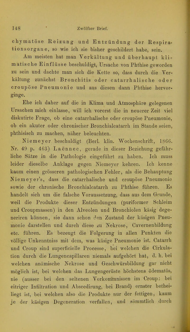 chyraatöse Reizung und Entzündung der Respira- tion s Organe, so wie ich sie bisher geschildert habe, sein. Am meisten hat man Verkältung und überhaupt kli- matische Einflüsse beschuldigt, Ursache von Phthise geworden zu sein und dachte man sich die Kette so, dass durch die Ver- kältung zunächst Bronchitis oder catarrhalische oder croupöse Pneumonie und aus diesen dann Phthise hervor- ginge. Ehe ich daher auf die in Klima und Atmosphäre gelegenen Ursachen mich einlasse, will ich vorerst die in neuerer Zeit viel diskutirte Frage, ob eine catarrhalische oder croupöse Pneumonie, ob ein akuter oder chronischer Bronchialcatarrh im Stande seien, phthisisch zu machen, näher beleuchten. Niemeyer beschuldigt (Berl. klin. Wochenschrift, 1866. Nr. 49 p. 463) Laennec, gerade in dieser Beziehung gefähr- liche Sätze in die Pathologie eingeführt zu haben. Ich muss leider dieselbe Anklage gegen Niemeyer kehren. Ich kenne kaum einen grösseren pathologischen Fehler, als die Behauptung Niemeyer's, dass die catarrhalische und croupöse Pneumonie sowie der chronische Bronchialcatarrh zu Phthise führen. Es handelt sich um die falsche Voraussetzung, dass aus dem Grunde, weil die Produkte dieser Entzündungen (puriformer Schleim und Croupmassen) in den Alveolen und Bronchiolen käsig dege- neriren können, sie dann schon c^en Zustand der käsigen Pneu- monie darstellen und durch diese /u Nekrose, Cavernenbildung etc. führen. Es bezeugt die Folgerung in allen Punkten die völlige Unkenntniss mit dem, was käsige Pneumonie ist. Catarrh und Croup sind superficielle Processe, bei welchen die Cirkula- tion durch die Lungencapillaren niemals aufgehört hat, d. h. bei welchen anämische Nekrose und Geschwürsbildung gar nicht möglich ist, bei welchen das Lungengerüste höchstens ödematös, nie (ausser bei den seltenen Vorkommnissen im Croup; bei eitriger Infiltration und Abscedirung, bei Brand) ernster bethei- liegt ist, bei welchen also die Produkte nur der fettigen, kaum je der käsigen Degeneration verfallen, und siimratlich durch