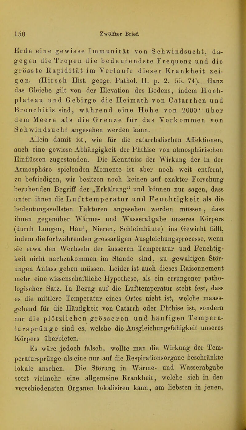 Erde eine gewisse Immunität von Schwindsucht, da- gegen die Tropen die bedeutendste Frequenz und die grösste Rapidität im Verlaufe dieser Krankheit zei- gen. (Hirsch Hist. geogr. Pathol. IL p. 2. 55. 74). Ganz das Gleiche gilt von der Elevation des Bodens, indem Hoch- plateau und Gebirge die Heimath von Catarrhen und Bronchitis sind, während eine Höhe von 2000' über dem Meere als die Grenze für das Vorkommen von Schwindsucht angesehen werden kann. Allein damit ist, wie für die catarrhalischen Affektionen, auch eine gewisse Abhängigkeit der Phthise von atmosphärischen Einflüssen zugestanden. Die Kenntniss der Wirkung der in der Atmosphäre spielenden Momente ist aber noch weit entfernt, zu befriedigen, wir besitzen noch keinen auf exakter For.schung beruhenden Begriff der „Erkältung und können nur sagen, dass unter ihnen die Lufttemperatur und Feuchtigkeit als die bedeutungsvollsten Faktoren angesehen werden müssen, dass ihnen gegenüber Wärme- und Wasserabgabe unseres Körpers (durch Lungen, Haut, Nieren, Schleimhäute) ins Gewicht fällt, indem die fortwährenden grossartigen Ausgleichungsprocesse, wenn sie etwa den Wechseln der äusseren Temperatur und Feuchtig- keit nicht nachzukommen im Stande sind, zu gewaltigen Stör- ungen Anlass geben müssen. Leider ist auch dieses Raisonnement mehr eine wissenschaftliche Hypothese, als ein errungener patho- logischer Satz. In Bezug auf die Lufttemperatur steht fest, dass es die mittlere Temperatur eines Ortes nicht ist, welche maass- gebend für die Häufigkeit von Catarrh oder Phthise ist, sondern nur die plötzlichen grösseren und häufigen Tempera- tursprünge sind es, welche die Ausgleichungsfähigkeit unseres Körpers überbieten. Es wäre jedoch falsch, wollte man die Wirkung der Tem- peratursprünge als eine nur auf die Respirationsorgane beschränkte lokale ansehen. Die Störung in Wärme- und Wasserabgabe setzt vielmehr eine allgemeine Krankheit, welche sich in den verschiedensten Organen lokalisiren kann, am liebsten in jenen.