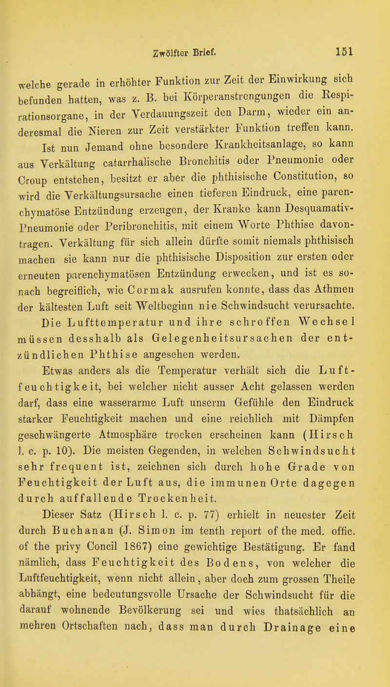 welche gerade in erhöhter Funktion zur Zeit der Einwirkung eich befunden hatten, was z. B. bei Körperanstrengungen die Respi- rationsorgane, in der Verdauungszeifc den Darm, wieder ein an- deresmal die Nieren zur Zeit verstärkter Funktion treffen Icann. Ist nun Jemand ohne besondere Krankheitsanlage, so kann aus Verkältung catarrhalische Bronchitis oder Pneumonie oder Croup entstehen, besitzt er aber die phthisische Constitution, so wird die Verkältungsursache einen tieferen Eindruck, eine paren- chymatöse Entzündung erzeugen, der Kranke kann Desquamativ- Pneumonie oder Peribronchitis, mit einem Worte Phthise davon- tragen. Verkältung für sich allein dürfte somit niemals phthisisch machen sie kann nur die phthisische Disposition zur ersten oder erneuten parenchymatösen Entzündung erwecken, und ist es so- nach begreiflich, wieCormak ausrufen konnte, dass das Athmen der kältesten Luft seit Weltbeginn nie Schwindsucht verursachte. Die Lufttemperatur und ihre schroffen Wechsel müssen desshalb als Gelegenheitsursachen der ent- zündlichen Phthise angesehen werden. Etwas anders als die Temperatur verhält sich die Luft- feuchtigkeit, bei welcher nicht ausser Acht gelassen werden darf, dass eine wasserarme Luft unserm Gefühle den Eindruck starker Feuchtigkeit machen und eine reichlich mit Dämpfen geschwängerte Atmosphäre trocken erscheinen kann (Hirsch 1, c. p. 10). Die meisten Gegenden, in welchen Schwindsucht sehrfrequent ist, zeichnen sich durch hohe Grade von Feuchtigkeit der Luft aus, die immunen Orte dagegen durch auffallende Trockenheit. Dieser Satz (Hirsch 1. c. p. 77) erhielt in neuester Zeit durch Buchanan (J. Simon im tenth report ofthemed. offic. of the privy Concil 1867) eine gewichtige Bestätigung. Er fand nämlich, dass Feuchtigkeit des Bodens, von welcher die Luftfeuchtigkeit, wenn nicht allein, aber doch zum grossen Theile abhängt, eine bedeutungsvolle Ursache der Schwindsucht für die darauf wohnende Bevölkerung sei und wies thatsächlich an mehren Ortschaften nach, dass man durch Drainage eine