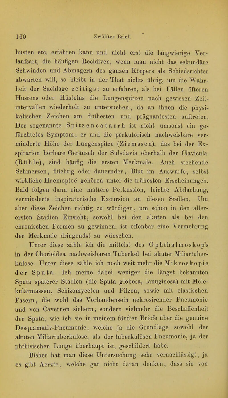 husten etc. erfahren kann und nicht erst die langwierige Ver- laufsart, die häufigen Recidiven, wenn man nicht das sekundäre Schwinden und Abmagern des ganzen Körpers als Schiedsrichter abwarten will, so bleibt in der That nichts übrig, um die Wahr- heit der Sachlage zeitigst zu erfahren, als bei Fällen öfteren Hustens oder Hüsteins die Lungenspitzen nach gewissen Zeit- intervallen wiederholt zu untersuchen, da an ihnen die physi- kalischen Zeichen am frühesten und prägnantesten auftreten. Der sogenannte Spitzencatarrh ist nicht umsonst ein ge- fürchtetes Symptom; er und die perkutorisch nachweisbare ver- minderte Höhe der Lungenspitze (Ziemssen), das bei der Ex- spiration hörbare Geräusch der Subclavia oberhalb der Clavicula (Rühle), sind häufig die ersten Merkmale. Auch stechende Schmerzen, flüchtig oder dauernder, Blut im Auswurfe, selbst wirkliche Haemoptoe gehören unter die frühesten Erscheinungen. Bald folgen dann eine mattere Perkussion, leichte Abflachung, verminderte inspiratorische Excursion an diesen Stellen. Um aber diese Zeichen richtig zu würdigen, um schon in den aller- ersten Stadien Einsicht, sowohl bei den akuten als bei den chronischen Formen zu gewinnen, ist offenbar eine Vermehrung der Merkmale dringendet zu wünschen. Unter diese zähle ich die mittelst des Ophthalmoskop's in der Chorioidea nachweisbaren Tuberkel bei akuter Miliartuber- kulose. Unter diese zähle ich noch weit mehr die Mikroskopie der Sputa. Ich meine dabei weniger die längst bekannten Sputa späterer Stadien (die Sputa globosa, lanuginosa) mit Mole- kulärmassen, Schizomyceten und Pilzen, sowie mit elastischen Fasern, die wohl das Vorhandensein nekrosirender Pneumonie und von Cavernen sichern, sondern vielmehr die Beschaffenheit der Sputa, wie ich sie in meinem fünften Briefe über die genuine Desquamativ-Pneumonie, welche ja die Grundlage sowohl der akuten Miliartuberkulose, als der tuberkulösen Pneumonie, ja der phthisischen Lunge überhaupt ist, geschildert habe. Bisher hat man diese Untersuchung sehr vernachlässigt, ja es gibt Aerzte, welche gar nicht daran denken, dass sie von