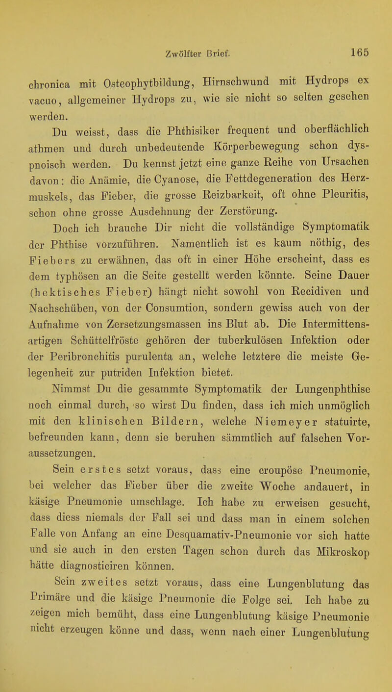 chronica mit Osteophytbildung, Hirnschwund mit Hydrops ex vacuo, allgemeiner Hydrops zu, wie sie nicht so selten gesehen werden. Du weisst, dass die Phthisiker frequent und oberflächlich athmen und durch unbedeutende Körperbewegung schon dys- pnoisch werden. Du kennst jetzt eine ganze Reihe von Ursachen davon: die Anämie, die Cyanose, die Fettdegeneration des Herz- muskels, das Fieber, die grosse Eeizbarkeit, oft ohne Pleuritis, schon ohne grosse Ausdehnung der Zerstörung. Doch ich brauche Dir nicht die vollständige Symptomatik der Phthise vorzuführen. Namentlich ist es kaum nöthig, des Fiebers zu erwähnen, das oft in einer Höhe erscheint, dass es dem typhösen an die Seite gestellt werden könnte. Seine Dauer (hektisches Fieber) hängt nicht sowohl von Recidiven und Nachschüben, von der Consumtion, sondern gewiss auch von der Aufnahme von Zersetzungsmässen ins Blut ab. Die Intermittens- artigen Schüttelfröste gehören der tuberkulösen Infektion oder der Peribronchitis purulenta an, welche letztere die meiste Ge- legenheit zur putriden Infektion bietet. Nimmst Du die gesammte Symptomatik der Lungenphthise noch einmal durch, so wirst Du finden, dass ich mich unmöglich mit den kHnischen Bildern, welche Niemeyer statuirte, befreunden kann, denn sie beruhen sämmtlich auf falschen Vor- aussetzungen. Sein erstes setzt voraus, dass eine croupöse Pneumonie, bei welcher das Fieber über die zweite Woche andauert, in käsige Pneumonie umschlage. Ich habe zu erweisen gesucht, dass diess niemals der Fall sei und dass man in einem solchen Falle von Anfang an eine Desquamativ-Pneumonie vor sich hatte und sie auch in den ersten Tagen schon durch das Mikroskop hätte diagnosticiren können. Sein zweites setzt voraus, dass eine Lungenblutung das Primäre und die käsige Pneumonie die Folge sei. Ich habe zu zeigen mich bemüht, dass eine Lungenblutung käsige Pneumonie nicht erzeugen könne und dass, wenn nach einer Lungenblutung