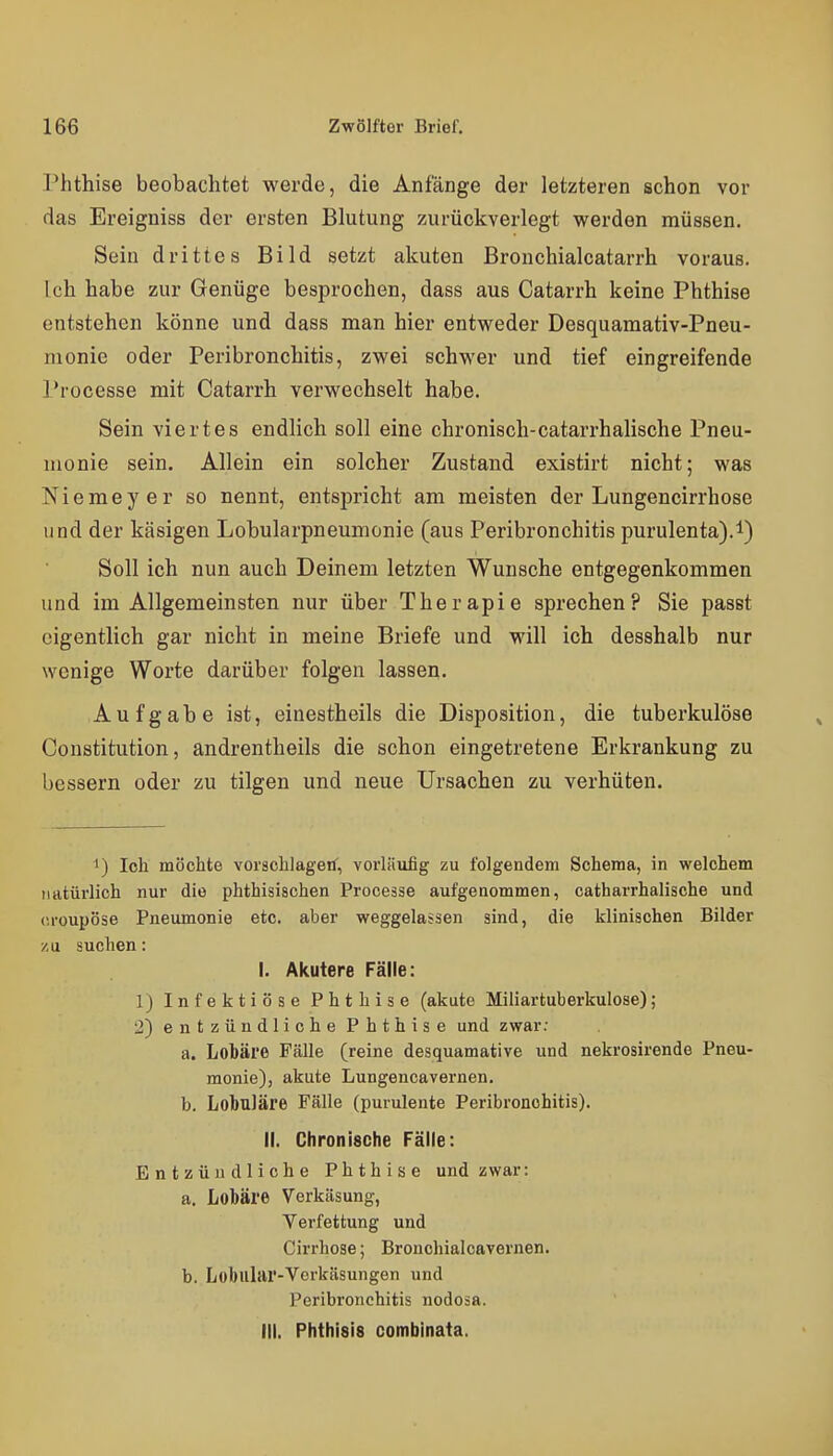 Phthise beobachtet werde, die Anfänge der letzteren schon vor das Ereigniss der ersten Blutung zurückverlegt werden müssen. Sein drittes Bild setzt akuten Bronchialcatarrh voraus. Ich habe zur Genüge besprochen, dass aus Catarrh keine Phthise entstehen könne und dass man hier entweder Desquamativ-Pneu- monie oder Peribronchitis, zwei schwer und tief eingreifende Processe mit Catarrh verwechselt habe. Sein viertes endlich soll eine chronisch-catarrhalische Pneu- monie sein. Allein ein solcher Zustand existirt nicht; was Niemeyer so nennt, entspricht am meisten der Lungencirrhose und der käsigen Lobularpneumonie (aus Peribronchitis purulenta).!) Soll ich nun auch Deinem letzten Wunsche entgegenkommen und im Allgemeinsten nur über Therapie sprechen? Sie passt eigentlich gar nicht in meine Briefe und will ich desshalb nur wenige Worte darüber folgen lassen. Aufgabe ist, einestheils die Disposition, die tuberkulöse Constitution, andrentheils die schon eingetretene Erkrankung zu bessern oder zu tilgen und neue Ursachen zu verhüten. ') loh möchte vorschlaget, vorläufig zu folgendem Schema, in welchem natürlich nur die phthisiachen Processe aufgenommen, catharrhalische und croupöse Pneumonie etc. aber weggelassen sind, die klinischen Bilder /,u suchen: I. Akutere Fälle: 1) Infektiöse Phthise (akute Miliartuberkulose); 2) entzündliche Phthise und zwar: a. Lobäre Fälle (reine desquamative und nekrosirende Pneu- monie), akute Lungencavernen. b. Lobuläre Fälle (purulente Peribronchitis). II. Chronische Fälle: Entzündliche Phthise und zwar: a. Lobäre Verkäsung, Verfettung und Cirrhose; Bronchialcavernen. b. Lobular-Verkäsungen und Peribronchitis nodosa. III. Phthlsis combinata.