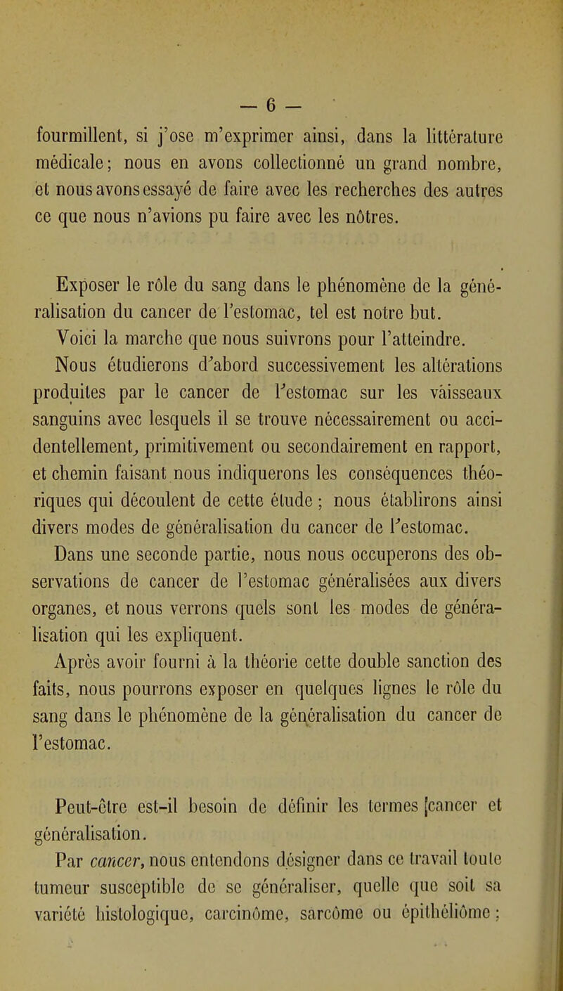 fourmillent, si j'ose m'exprimer ainsi, dans la littérature médicale; nous en avons collectionné un grand nombre, et nous avons essayé de faire avec les recherches des autres ce que nous n'avions pu faire avec les nôtres. Exposer le rôle du sang dans le phénomène de la géné- ralisation du cancer de l'estomac, tel est notre but. Voici la marche que nous suivrons pour l'atteindre. Nous étudierons d'abord successivement les altérations produites par le cancer de Testomac sur les vaisseaux sanguins avec lesquels il se trouve nécessairement ou acci- dentellement^ primitivement ou secondairement en rapport, et chemin faisant nous indiquerons les conséquences théo- riques qui découlent de cette étude ; nous établirons ainsi divers modes de généralisation du cancer de Feslomac. Dans une seconde partie, nous nous occuperons des ob- servations de cancer de l'estomac générahsées aux divers organes, et nous verrons quels sont les modes de généra- lisation qui les expliquent. Après avoir fourni à la théorie celte double sanction des faits, nous pourrons exposer en quelques lignes le rôle du sang dans le phénomène de la généralisation du cancer de l'estomac. Peut-être est-il besoin de définir les termes [cancer et généralisation. Par cancer, nous entendons désigner dans ce travail toute tumeur susceptible de se généraliser, quelle que soit sa variété histologique, carcinome, sarcome ou épithéliôme :