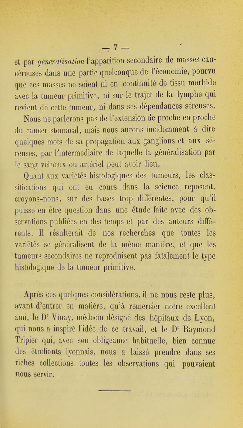 et par gènèralhation l'apparition secondaire de masses can- céreuses dans une partie quelconque de l'économie, pourvu que ces masses ne soient ni en continuité de tissu morbide avec la tumeur primitive, ni sur le trajet de la lymphe qui revient de cette tumeur, ni dans ses dépendances séreuses. Nous ne parlerons pas de l'extension de proche en proche du cancer stomacal, mais nous aurons incidemment à dire quelques mots de sa propagation aux ganglions et aux sé- reuses, par ^intermédiaire de laquelle la généralisation par •e sang veineux ou artériel peut avoir lieu. Quant aux variétés histologiques des tumeurs, les clas- sifications qui ont eu cours dans la science reposent, croyons-nous, sur des bases trop différentes, pour qu'il puisse en être question dans une étude faite avec des ob- servations publiées en des temps et par des auteurs diffé- rents. Il résulterait de nos recherches que toutes les variétés se généralisent de la même manière, et que les tumeurs secondaires ne reproduisent pas fatalement le type histologique de la tumeur primitive. Après ces quelques considérations, il ne nous reste plus, avant d'entrer en matière, qu'à remercier notre excellent ami, le D Vinay, médecin désigné des hôpitaux de Lyon, qui nous a inspiré l'idée.de ce travail, et le D' Raymond Tripier qui, avec son obligeance habituelle, bien connue des étudiants lyonnais, nous a laissé prendre dans ses riches collections toutes les observations qui pouvaient nous servir.