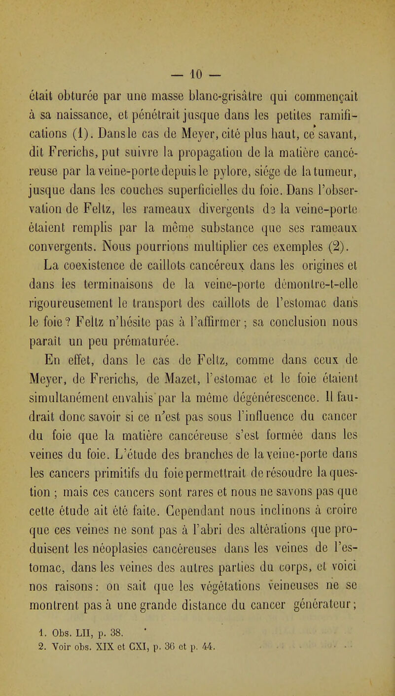 était obturée par une masse blanc-grisâtre qui commençait à sa naissance, et pénétrait jusque dans les petites ramifi- cations (i). Dans le cas de Meyer, cité plus haut, ce savant, dit Frerichs, put suivre la propagation de la matière cancé- reuse par la veine-porte depuis le pylore, siège de la tumeur, jusque dans les couches superficielles du foie. Dans l'obser- vation de Feltz, les rameaux divergents d3 la veine-porte étaient remplis par la môme substance que ses rameaux convergents. Nous pourrions multiplier ces exemples (2). La coexistence de caillots cancéreux dans les origines et dans les terminaisons de la veine-porte démonlre-t-elle rigoureusement le transport des caillots de l'eslomac dans le foie? Feltz n'hésite pas à l'affirmer; sa conclusion nous paraît un peu prématurée. En effet, dans le cas de Feltz, comme dans ceux de Meyer, de Frerichs, de Mazet, l'estomac et le foie étaient simultanément envahis par la même dégénérescence. 11 fau- drait donc savoir si ce n'est pas sous l'influence du cancer du foie que la matière cancéreuse s'est formée dans les veines du foie. L'étude des branches de la veine-porte dans les cancers primitifs du foie permettrait de résoudre la ques- tion ; mais ces cancers sont rares et nous ne savons pas que cette étude ait été faite. Cependant nous inclinons à croire que ces veines ne sont pas à l'abri des altérations que pro- duisent les néoplasies cancéreuses dans les veines de l'es- tomac, dans les veines des autres parties du corps, et voici nos raisons : on sait que les végétations veineuses ne se montrent pas à une grande distance du cancer générateur ; 1. Obs. LU, p. 38. 2. Voir obs. XIX et CXI, p. 36 et p. 44.