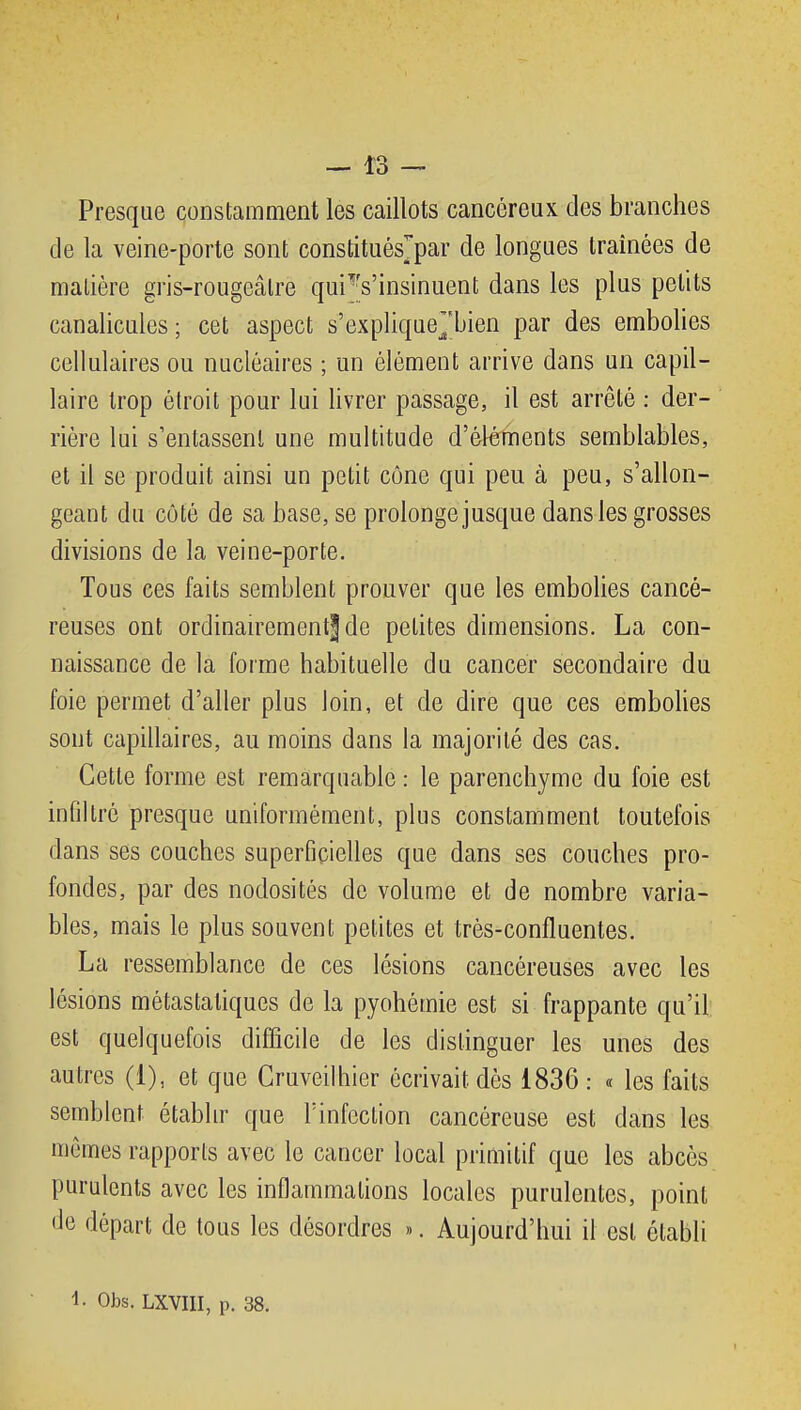 Presque constamment les caillots cancéreux des branches de la veine-porte sont constituésjpar de longues traînées de matière gris-rougeâlre qui''s'insinuent dans les plus petits canalicules; cet aspect s'explique^'bien par des embolies cellulaires ou nucléaires ; un élément arrive dans un capil- laire trop étroit pour lui livrer passage, il est arrêté : der- rière lui s'entassent une multitude d'éléments semblables, et il se produit ainsi un petit cône qui peu à peu, s'allon- geant du côté de sa base, se prolonge jusque dans les grosses divisions de la veine-porte. Tous ces faits semblent prouver que les embolies cancé- reuses ont ordinan-ementj de petites dimensions. La con- naissance de la forme habituelle du cancer secondaire du foie permet d'aller plus loin, et de dire que ces embolies sont capillaires, au moins dans la majorité des cas. Cette forme est remarquable : le parenchyme du foie est infiltré presque uniformément, plus constamment toutefois dans ses couches superficielles que dans ses couches pro- fondes, par des nodosités de volume et de nombre varia- bles, mais le plus souvent petites et très-confluentes. La ressemblance de ces lésions cancéreuses avec les lésions métastaliques de la pyohémie est si frappante qu'il est quelquefois difficile de les distinguer les unes des autres (1), et que Gruveilhier écrivait dès 1836 : « les faits semblent étabhr que l'infection cancéreuse est dans les mêmes rapports avec le cancer local primitif que les abcès purulents avec les inflammations locales purulentes, point de départ de tous les désordres ». Aujourd'hui il est établi