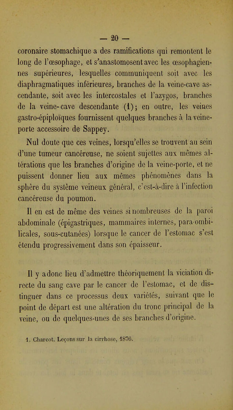 coronaire stomachique a des ramifications qui remontent le long de l'œsophage, et s'anastomosent avec les œsophagien- nes supérieures, lesquelles communiquent soit avec les diaphragmaliques inférieures^ branches de la veine-cave as- cendante, soit avec les intercostales et l'azygos, branches de la veine-cave descendante (1); en outre, les veines gastro-épiploïques fournissent quelques branches à la veine- porte accessoire de Sappey. Nul doute que ces veines, lorsqu'elles se trouvent au sein d'une tumeur cancéreuse, ne soient sujettes aux mêmes al- térations que les branches d'origine de la veine-porte, et ne puissent donner lieu aux mêmes phénomènes dans la sphère du système veineux général, c'est-à-dire à l'infection cancéreuse du poumon. Il en est de même des veines si nombreuses de la paroi abdominale (épigastriques, mammaires internes, para-ombi- licales, sous-cutanées) lorsque le cancer de l'estomac s'est étendu progressivement dans son épaisseur. Il y a donc heu d'admettre théoriquement la viciation di- recte du sang cave par le cancer de l'estomac, et de dis- tinguer dans ce processus deux variétés, suivant que le point de départ est une altération du tronc principal de la veine, ou de quelques-unes de ses branches d'origine. 1. Charcot. Leçons sur la cirrhose, 487G.